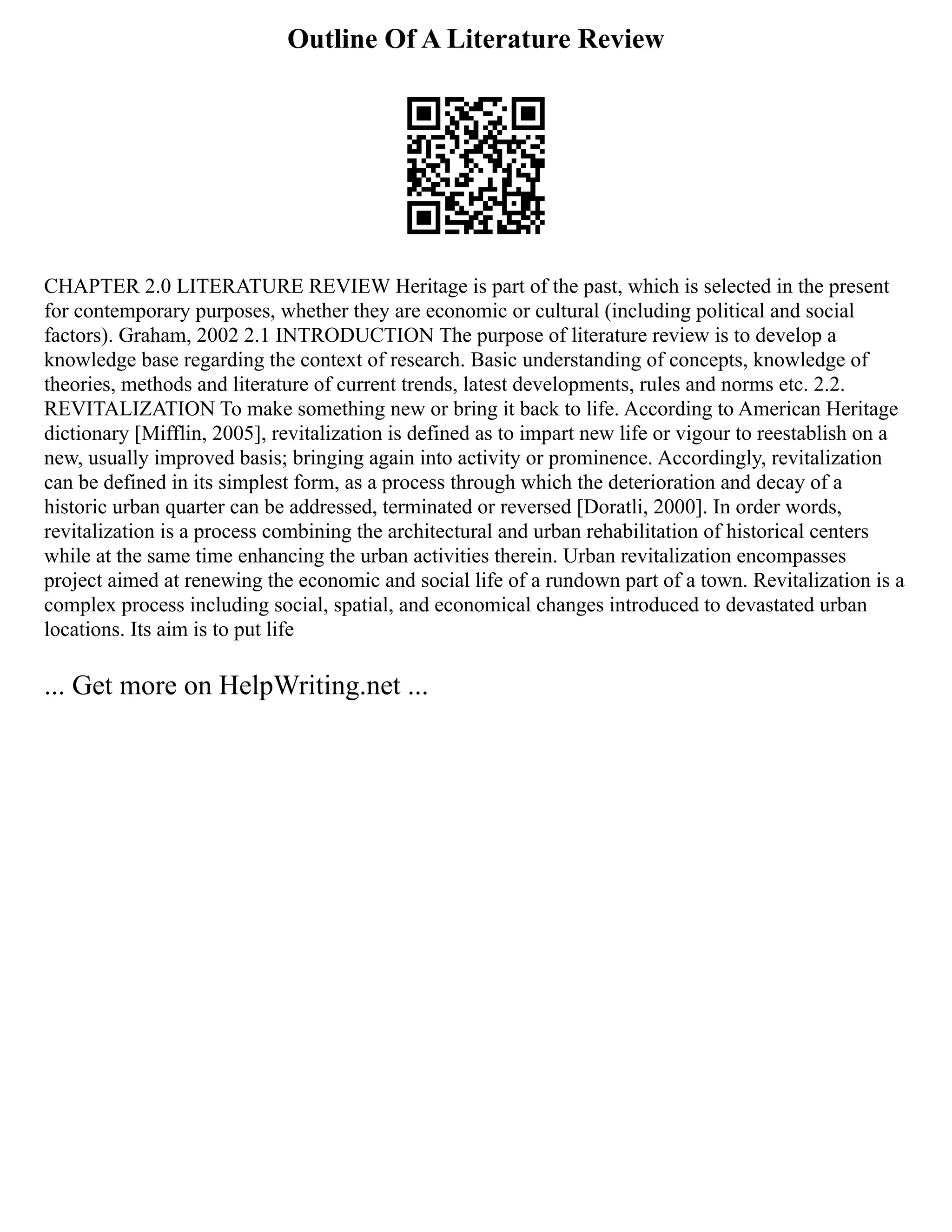 Outline Of A Literature Review
CHAPTER 2.0 LITERATURE REVIEW Heritage is part of the past, which is selected in the present
for contemporary purposes, whether they are economic or cultural (including political and social
factors). Graham, 2002 2.1 INTRODUCTION The purpose of literature review is to develop a
knowledge base regarding the context of research. Basic understanding of concepts, knowledge of
theories, methods and literature of current trends, latest developments, rules and norms etc. 2.2.
REVITALIZATION To make something new or bring it back to life. According to American Heritage
dictionary [Mifflin, 2005], revitalization is defined as to impart new life or vigour to reestablish on a
new, usually improved basis; bringing again into activity or prominence. Accordingly, revitalization
can be defined in its simplest form, as a process through which the deterioration and decay of a
historic urban quarter can be addressed, terminated or reversed [Doratli, 2000]. In order words,
revitalization is a process combining the architectural and urban rehabilitation of historical centers
while at the same time enhancing the urban activities therein. Urban revitalization encompasses
project aimed at renewing the economic and social life of a rundown part of a town. Revitalization is a
complex process including social, spatial, and economical changes introduced to devastated urban
locations. Its aim is to put life
... Get more on HelpWriting.net ...
 