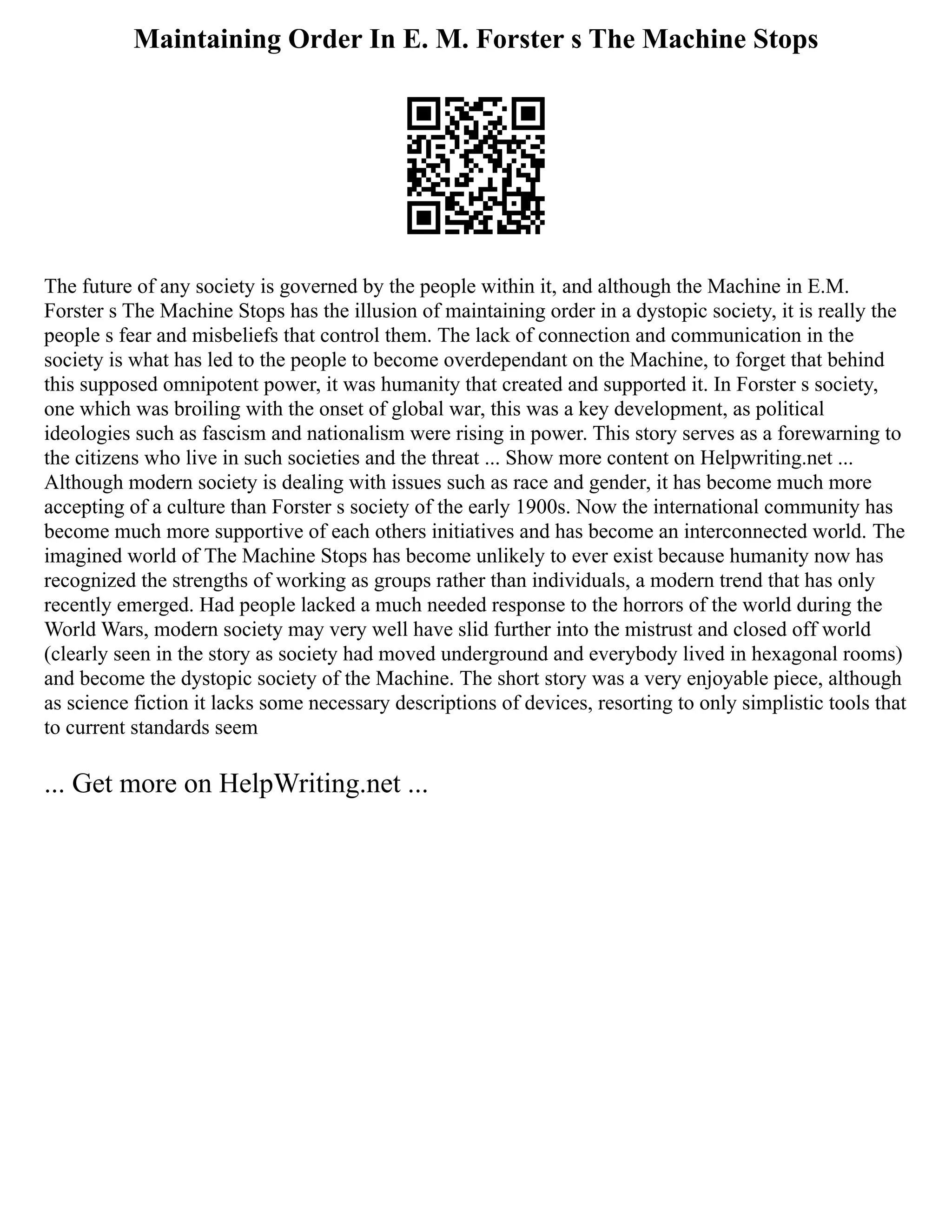 Maintaining Order In E. M. Forster s The Machine Stops
The future of any society is governed by the people within it, and although the Machine in E.M.
Forster s The Machine Stops has the illusion of maintaining order in a dystopic society, it is really the
people s fear and misbeliefs that control them. The lack of connection and communication in the
society is what has led to the people to become overdependant on the Machine, to forget that behind
this supposed omnipotent power, it was humanity that created and supported it. In Forster s society,
one which was broiling with the onset of global war, this was a key development, as political
ideologies such as fascism and nationalism were rising in power. This story serves as a forewarning to
the citizens who live in such societies and the threat ... Show more content on Helpwriting.net ...
Although modern society is dealing with issues such as race and gender, it has become much more
accepting of a culture than Forster s society of the early 1900s. Now the international community has
become much more supportive of each others initiatives and has become an interconnected world. The
imagined world of The Machine Stops has become unlikely to ever exist because humanity now has
recognized the strengths of working as groups rather than individuals, a modern trend that has only
recently emerged. Had people lacked a much needed response to the horrors of the world during the
World Wars, modern society may very well have slid further into the mistrust and closed off world
(clearly seen in the story as society had moved underground and everybody lived in hexagonal rooms)
and become the dystopic society of the Machine. The short story was a very enjoyable piece, although
as science fiction it lacks some necessary descriptions of devices, resorting to only simplistic tools that
to current standards seem
... Get more on HelpWriting.net ...
 