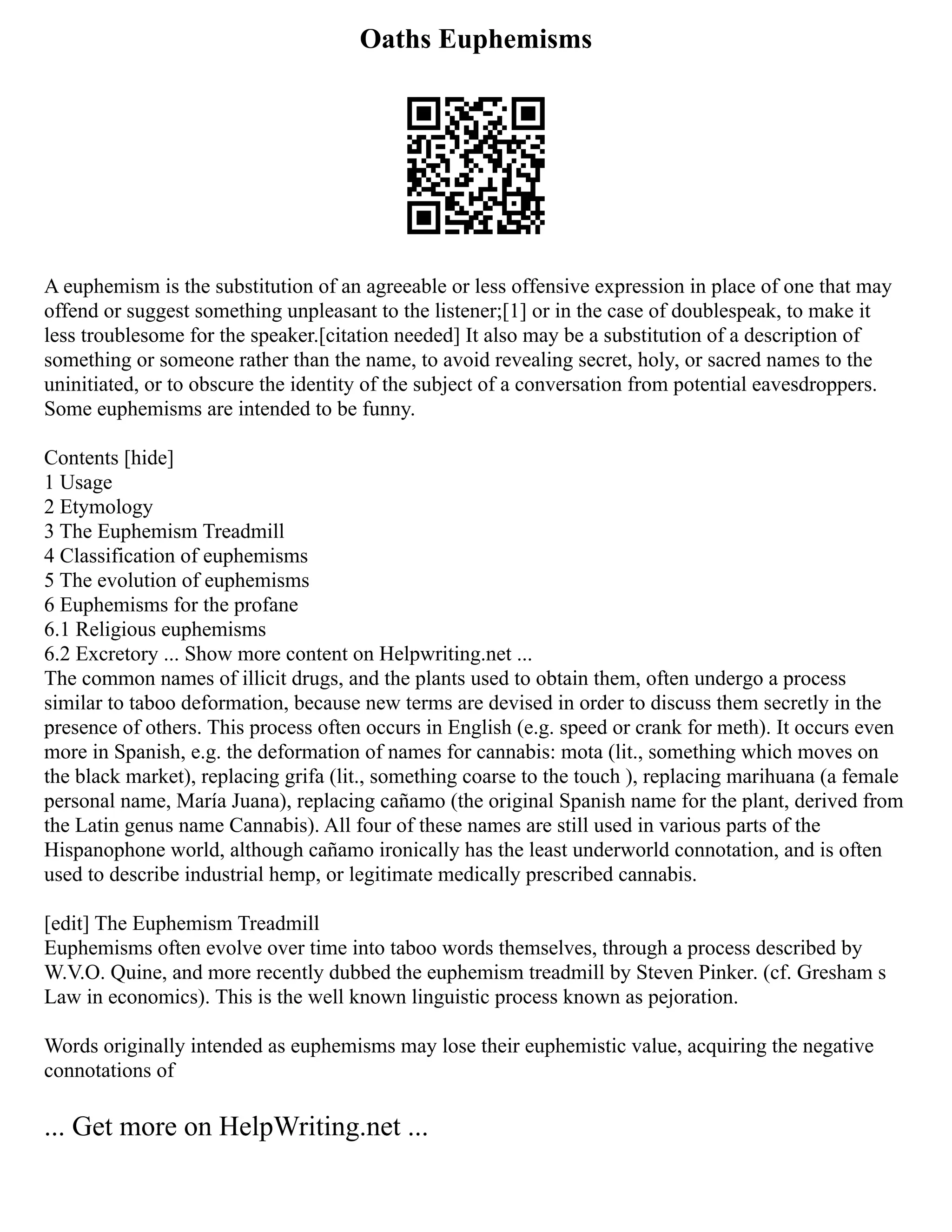 Oaths Euphemisms
A euphemism is the substitution of an agreeable or less offensive expression in place of one that may
offend or suggest something unpleasant to the listener;[1] or in the case of doublespeak, to make it
less troublesome for the speaker.[citation needed] It also may be a substitution of a description of
something or someone rather than the name, to avoid revealing secret, holy, or sacred names to the
uninitiated, or to obscure the identity of the subject of a conversation from potential eavesdroppers.
Some euphemisms are intended to be funny.
Contents [hide]
1 Usage
2 Etymology
3 The Euphemism Treadmill
4 Classification of euphemisms
5 The evolution of euphemisms
6 Euphemisms for the profane
6.1 Religious euphemisms
6.2 Excretory ... Show more content on Helpwriting.net ...
The common names of illicit drugs, and the plants used to obtain them, often undergo a process
similar to taboo deformation, because new terms are devised in order to discuss them secretly in the
presence of others. This process often occurs in English (e.g. speed or crank for meth). It occurs even
more in Spanish, e.g. the deformation of names for cannabis: mota (lit., something which moves on
the black market), replacing grifa (lit., something coarse to the touch ), replacing marihuana (a female
personal name, María Juana), replacing cañamo (the original Spanish name for the plant, derived from
the Latin genus name Cannabis). All four of these names are still used in various parts of the
Hispanophone world, although cañamo ironically has the least underworld connotation, and is often
used to describe industrial hemp, or legitimate medically prescribed cannabis.
[edit] The Euphemism Treadmill
Euphemisms often evolve over time into taboo words themselves, through a process described by
W.V.O. Quine, and more recently dubbed the euphemism treadmill by Steven Pinker. (cf. Gresham s
Law in economics). This is the well known linguistic process known as pejoration.
Words originally intended as euphemisms may lose their euphemistic value, acquiring the negative
connotations of
... Get more on HelpWriting.net ...
 
