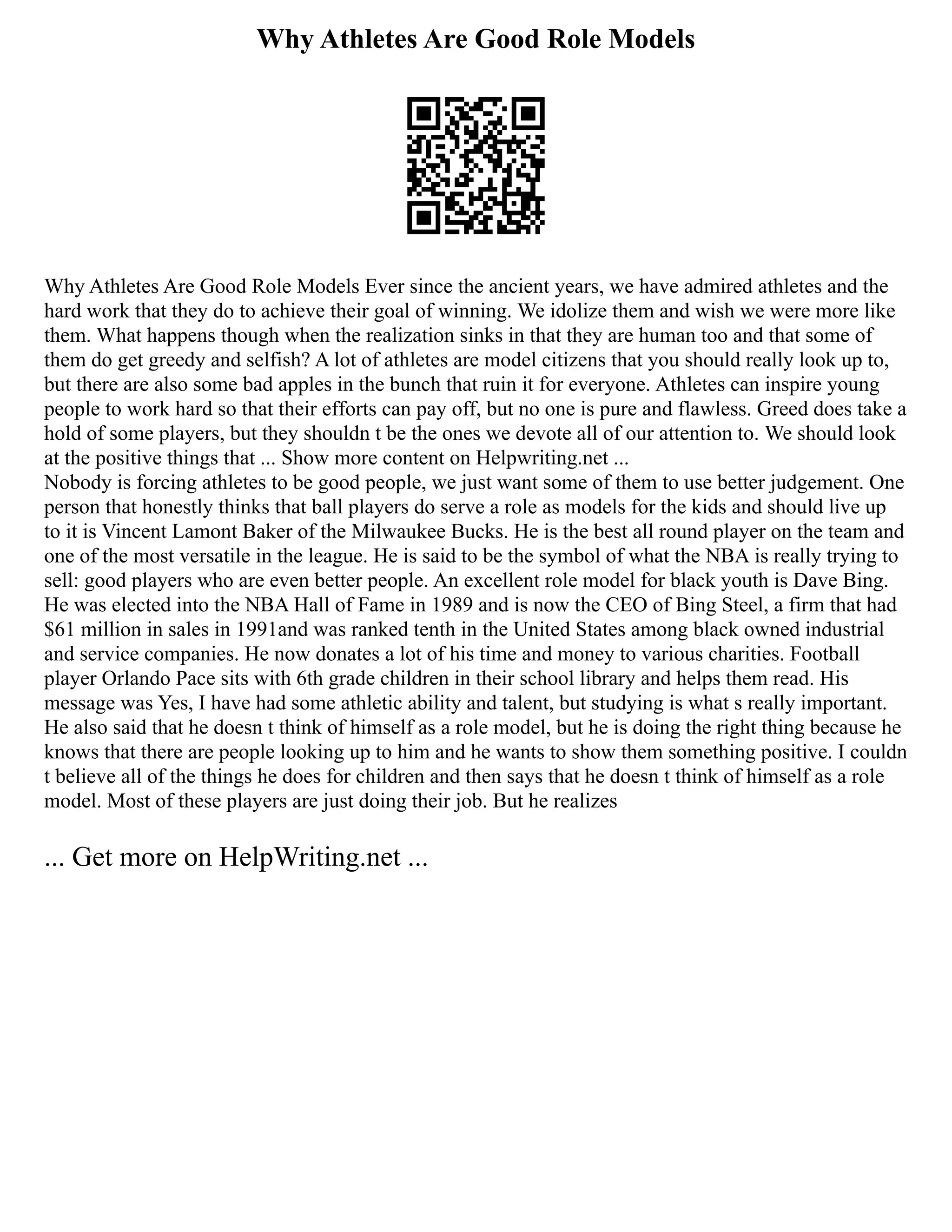 Why Athletes Are Good Role Models
Why Athletes Are Good Role Models Ever since the ancient years, we have admired athletes and the
hard work that they do to achieve their goal of winning. We idolize them and wish we were more like
them. What happens though when the realization sinks in that they are human too and that some of
them do get greedy and selfish? A lot of athletes are model citizens that you should really look up to,
but there are also some bad apples in the bunch that ruin it for everyone. Athletes can inspire young
people to work hard so that their efforts can pay off, but no one is pure and flawless. Greed does take a
hold of some players, but they shouldn t be the ones we devote all of our attention to. We should look
at the positive things that ... Show more content on Helpwriting.net ...
Nobody is forcing athletes to be good people, we just want some of them to use better judgement. One
person that honestly thinks that ball players do serve a role as models for the kids and should live up
to it is Vincent Lamont Baker of the Milwaukee Bucks. He is the best all round player on the team and
one of the most versatile in the league. He is said to be the symbol of what the NBA is really trying to
sell: good players who are even better people. An excellent role model for black youth is Dave Bing.
He was elected into the NBA Hall of Fame in 1989 and is now the CEO of Bing Steel, a firm that had
$61 million in sales in 1991and was ranked tenth in the United States among black owned industrial
and service companies. He now donates a lot of his time and money to various charities. Football
player Orlando Pace sits with 6th grade children in their school library and helps them read. His
message was Yes, I have had some athletic ability and talent, but studying is what s really important.
He also said that he doesn t think of himself as a role model, but he is doing the right thing because he
knows that there are people looking up to him and he wants to show them something positive. I couldn
t believe all of the things he does for children and then says that he doesn t think of himself as a role
model. Most of these players are just doing their job. But he realizes
... Get more on HelpWriting.net ...
 