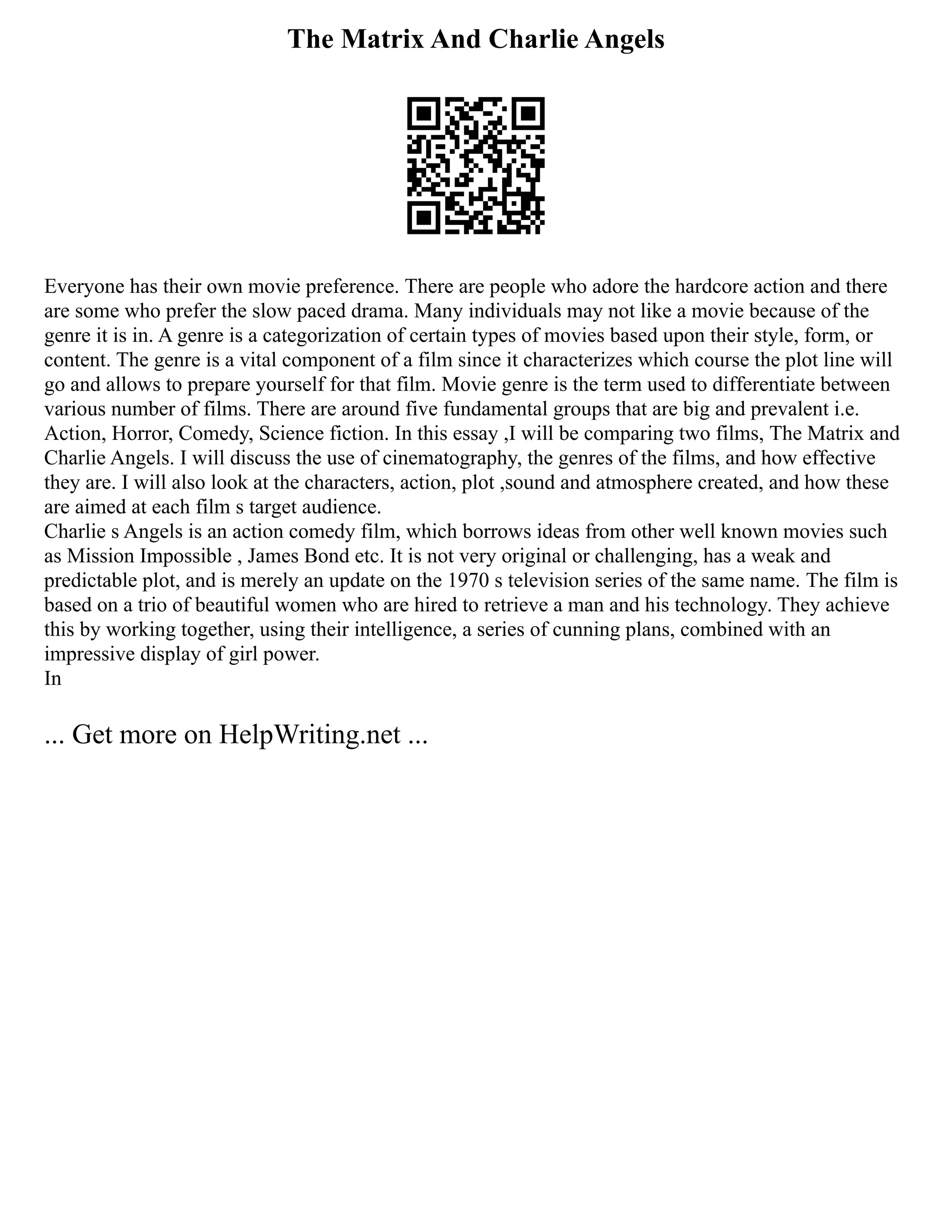 The Matrix And Charlie Angels
Everyone has their own movie preference. There are people who adore the hardcore action and there
are some who prefer the slow paced drama. Many individuals may not like a movie because of the
genre it is in. A genre is a categorization of certain types of movies based upon their style, form, or
content. The genre is a vital component of a film since it characterizes which course the plot line will
go and allows to prepare yourself for that film. Movie genre is the term used to differentiate between
various number of films. There are around five fundamental groups that are big and prevalent i.e.
Action, Horror, Comedy, Science fiction. In this essay ,I will be comparing two films, The Matrix and
Charlie Angels. I will discuss the use of cinematography, the genres of the films, and how effective
they are. I will also look at the characters, action, plot ,sound and atmosphere created, and how these
are aimed at each film s target audience.
Charlie s Angels is an action comedy film, which borrows ideas from other well known movies such
as Mission Impossible , James Bond etc. It is not very original or challenging, has a weak and
predictable plot, and is merely an update on the 1970 s television series of the same name. The film is
based on a trio of beautiful women who are hired to retrieve a man and his technology. They achieve
this by working together, using their intelligence, a series of cunning plans, combined with an
impressive display of girl power.
In
... Get more on HelpWriting.net ...
 