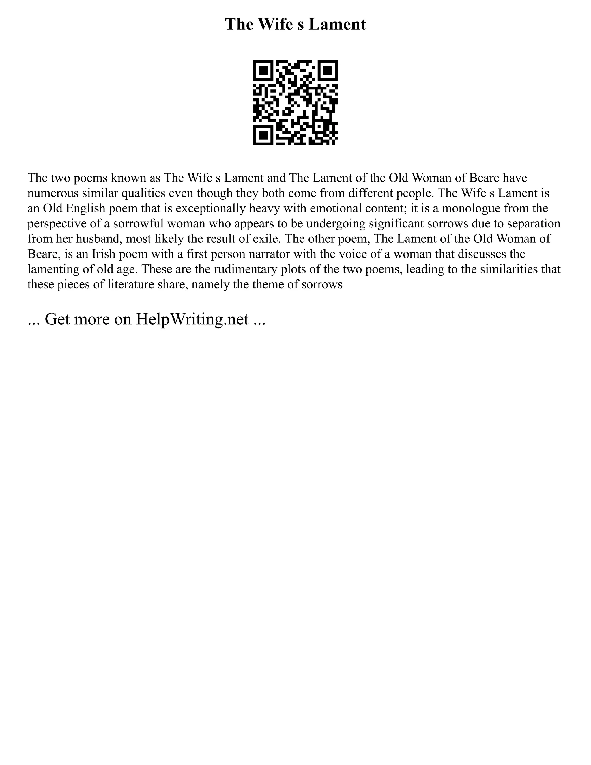 The Wife s Lament
The two poems known as The Wife s Lament and The Lament of the Old Woman of Beare have
numerous similar qualities even though they both come from different people. The Wife s Lament is
an Old English poem that is exceptionally heavy with emotional content; it is a monologue from the
perspective of a sorrowful woman who appears to be undergoing significant sorrows due to separation
from her husband, most likely the result of exile. The other poem, The Lament of the Old Woman of
Beare, is an Irish poem with a first person narrator with the voice of a woman that discusses the
lamenting of old age. These are the rudimentary plots of the two poems, leading to the similarities that
these pieces of literature share, namely the theme of sorrows
... Get more on HelpWriting.net ...
 