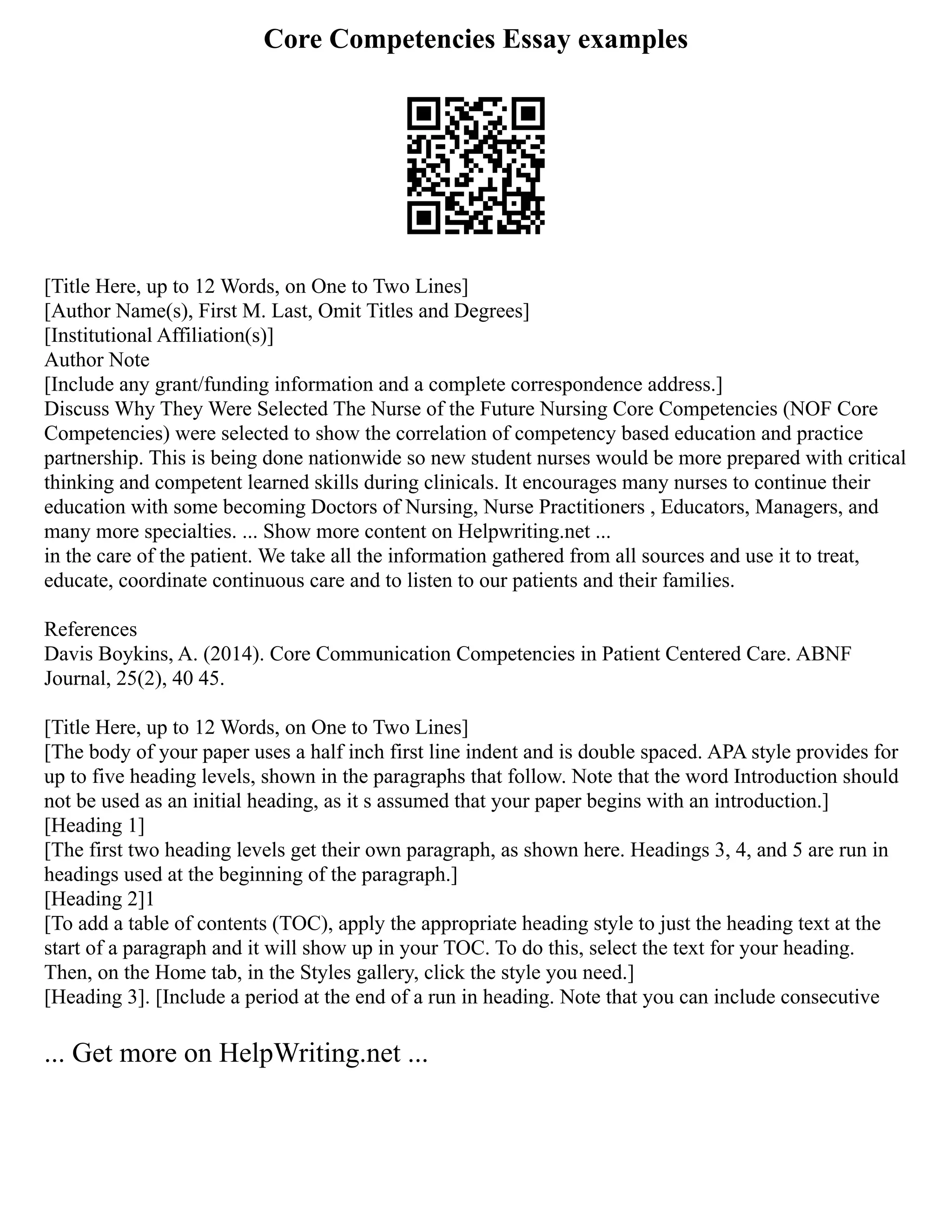 Core Competencies Essay examples
[Title Here, up to 12 Words, on One to Two Lines]
[Author Name(s), First M. Last, Omit Titles and Degrees]
[Institutional Affiliation(s)]
Author Note
[Include any grant/funding information and a complete correspondence address.]
Discuss Why They Were Selected The Nurse of the Future Nursing Core Competencies (NOF Core
Competencies) were selected to show the correlation of competency based education and practice
partnership. This is being done nationwide so new student nurses would be more prepared with critical
thinking and competent learned skills during clinicals. It encourages many nurses to continue their
education with some becoming Doctors of Nursing, Nurse Practitioners , Educators, Managers, and
many more specialties. ... Show more content on Helpwriting.net ...
in the care of the patient. We take all the information gathered from all sources and use it to treat,
educate, coordinate continuous care and to listen to our patients and their families.
References
Davis Boykins, A. (2014). Core Communication Competencies in Patient Centered Care. ABNF
Journal, 25(2), 40 45.
[Title Here, up to 12 Words, on One to Two Lines]
[The body of your paper uses a half inch first line indent and is double spaced. APA style provides for
up to five heading levels, shown in the paragraphs that follow. Note that the word Introduction should
not be used as an initial heading, as it s assumed that your paper begins with an introduction.]
[Heading 1]
[The first two heading levels get their own paragraph, as shown here. Headings 3, 4, and 5 are run in
headings used at the beginning of the paragraph.]
[Heading 2]1
[To add a table of contents (TOC), apply the appropriate heading style to just the heading text at the
start of a paragraph and it will show up in your TOC. To do this, select the text for your heading.
Then, on the Home tab, in the Styles gallery, click the style you need.]
[Heading 3]. [Include a period at the end of a run in heading. Note that you can include consecutive
... Get more on HelpWriting.net ...
 