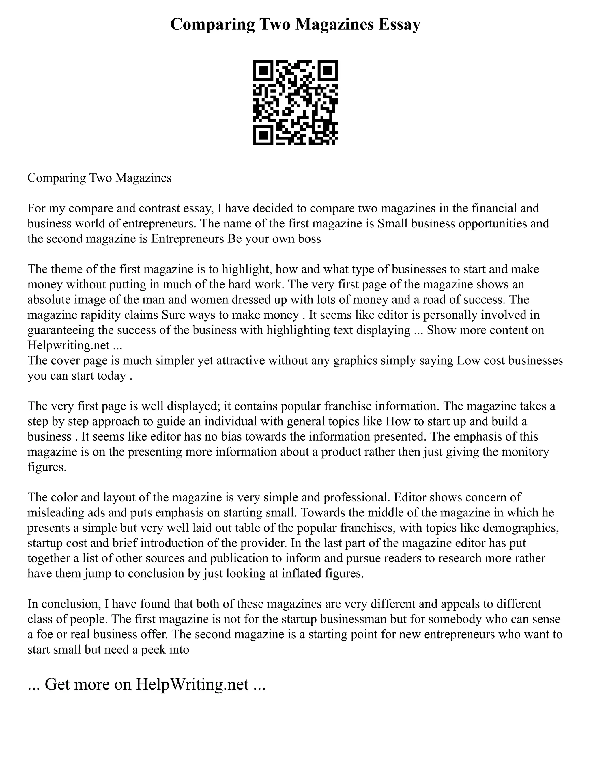 Comparing Two Magazines Essay
Comparing Two Magazines
For my compare and contrast essay, I have decided to compare two magazines in the financial and
business world of entrepreneurs. The name of the first magazine is Small business opportunities and
the second magazine is Entrepreneurs Be your own boss
The theme of the first magazine is to highlight, how and what type of businesses to start and make
money without putting in much of the hard work. The very first page of the magazine shows an
absolute image of the man and women dressed up with lots of money and a road of success. The
magazine rapidity claims Sure ways to make money . It seems like editor is personally involved in
guaranteeing the success of the business with highlighting text displaying ... Show more content on
Helpwriting.net ...
The cover page is much simpler yet attractive without any graphics simply saying Low cost businesses
you can start today .
The very first page is well displayed; it contains popular franchise information. The magazine takes a
step by step approach to guide an individual with general topics like How to start up and build a
business . It seems like editor has no bias towards the information presented. The emphasis of this
magazine is on the presenting more information about a product rather then just giving the monitory
figures.
The color and layout of the magazine is very simple and professional. Editor shows concern of
misleading ads and puts emphasis on starting small. Towards the middle of the magazine in which he
presents a simple but very well laid out table of the popular franchises, with topics like demographics,
startup cost and brief introduction of the provider. In the last part of the magazine editor has put
together a list of other sources and publication to inform and pursue readers to research more rather
have them jump to conclusion by just looking at inflated figures.
In conclusion, I have found that both of these magazines are very different and appeals to different
class of people. The first magazine is not for the startup businessman but for somebody who can sense
a foe or real business offer. The second magazine is a starting point for new entrepreneurs who want to
start small but need a peek into
... Get more on HelpWriting.net ...
 