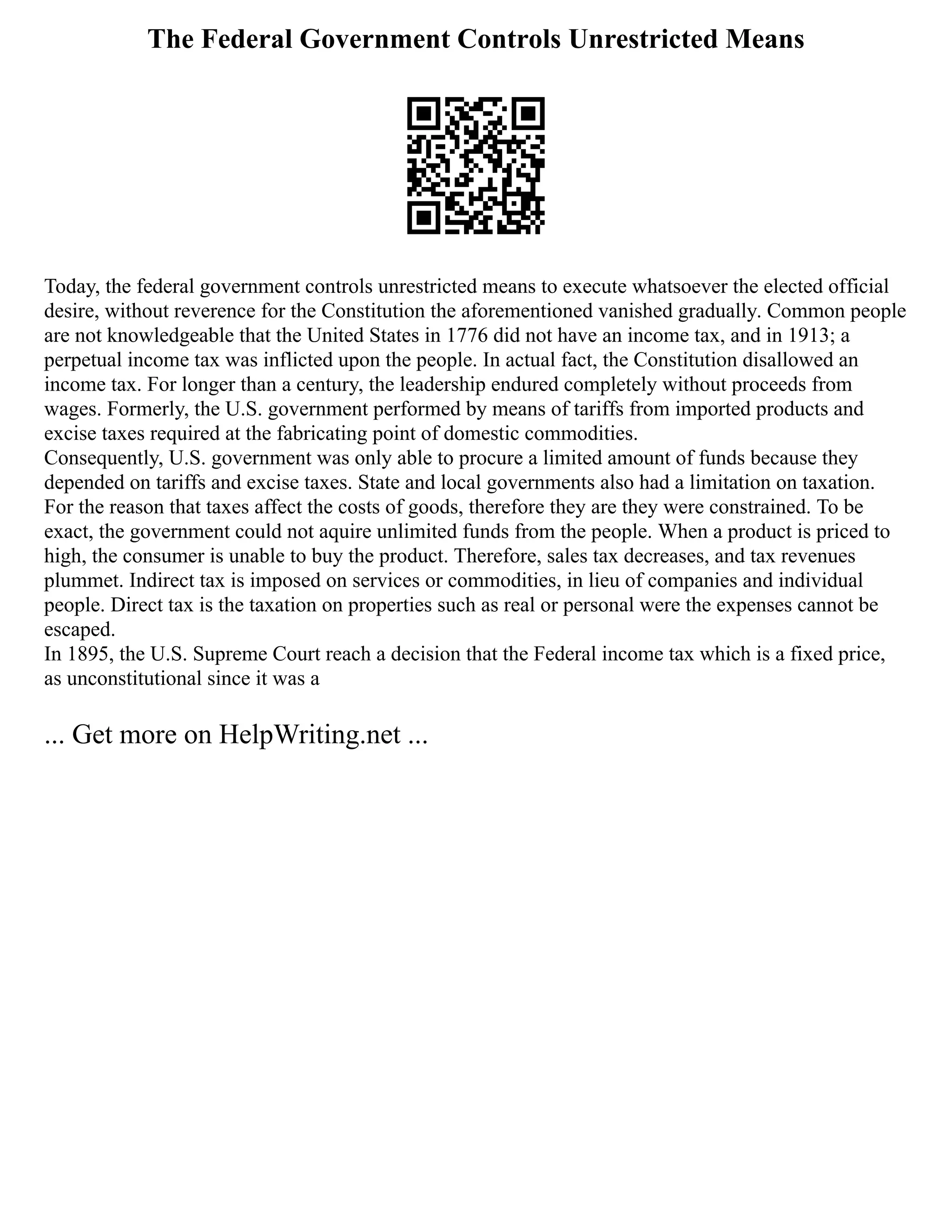 The Federal Government Controls Unrestricted Means
Today, the federal government controls unrestricted means to execute whatsoever the elected official
desire, without reverence for the Constitution the aforementioned vanished gradually. Common people
are not knowledgeable that the United States in 1776 did not have an income tax, and in 1913; a
perpetual income tax was inflicted upon the people. In actual fact, the Constitution disallowed an
income tax. For longer than a century, the leadership endured completely without proceeds from
wages. Formerly, the U.S. government performed by means of tariffs from imported products and
excise taxes required at the fabricating point of domestic commodities.
Consequently, U.S. government was only able to procure a limited amount of funds because they
depended on tariffs and excise taxes. State and local governments also had a limitation on taxation.
For the reason that taxes affect the costs of goods, therefore they are they were constrained. To be
exact, the government could not aquire unlimited funds from the people. When a product is priced to
high, the consumer is unable to buy the product. Therefore, sales tax decreases, and tax revenues
plummet. Indirect tax is imposed on services or commodities, in lieu of companies and individual
people. Direct tax is the taxation on properties such as real or personal were the expenses cannot be
escaped.
In 1895, the U.S. Supreme Court reach a decision that the Federal income tax which is a fixed price,
as unconstitutional since it was a
... Get more on HelpWriting.net ...
 