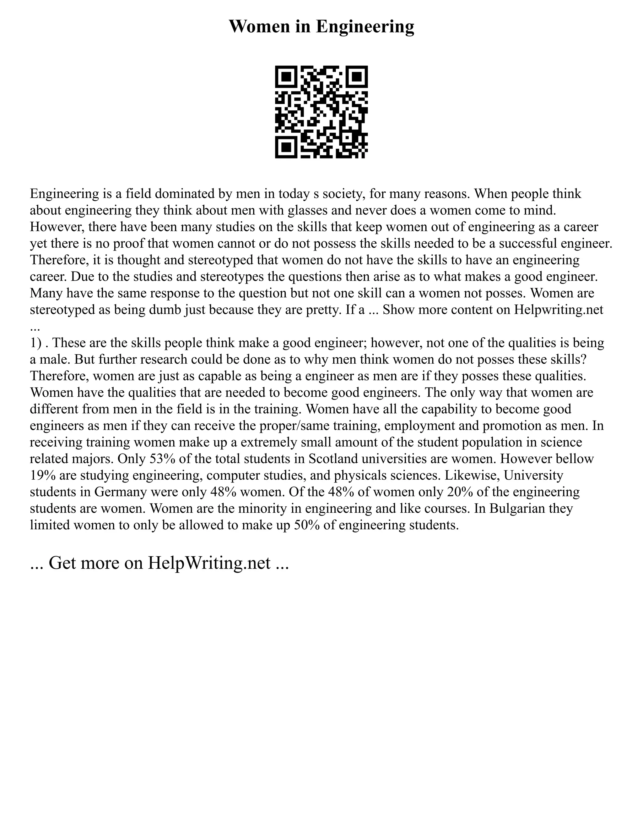 Women in Engineering
Engineering is a field dominated by men in today s society, for many reasons. When people think
about engineering they think about men with glasses and never does a women come to mind.
However, there have been many studies on the skills that keep women out of engineering as a career
yet there is no proof that women cannot or do not possess the skills needed to be a successful engineer.
Therefore, it is thought and stereotyped that women do not have the skills to have an engineering
career. Due to the studies and stereotypes the questions then arise as to what makes a good engineer.
Many have the same response to the question but not one skill can a women not posses. Women are
stereotyped as being dumb just because they are pretty. If a ... Show more content on Helpwriting.net
...
1) . These are the skills people think make a good engineer; however, not one of the qualities is being
a male. But further research could be done as to why men think women do not posses these skills?
Therefore, women are just as capable as being a engineer as men are if they posses these qualities.
Women have the qualities that are needed to become good engineers. The only way that women are
different from men in the field is in the training. Women have all the capability to become good
engineers as men if they can receive the proper/same training, employment and promotion as men. In
receiving training women make up a extremely small amount of the student population in science
related majors. Only 53% of the total students in Scotland universities are women. However bellow
19% are studying engineering, computer studies, and physicals sciences. Likewise, University
students in Germany were only 48% women. Of the 48% of women only 20% of the engineering
students are women. Women are the minority in engineering and like courses. In Bulgarian they
limited women to only be allowed to make up 50% of engineering students.
... Get more on HelpWriting.net ...
 