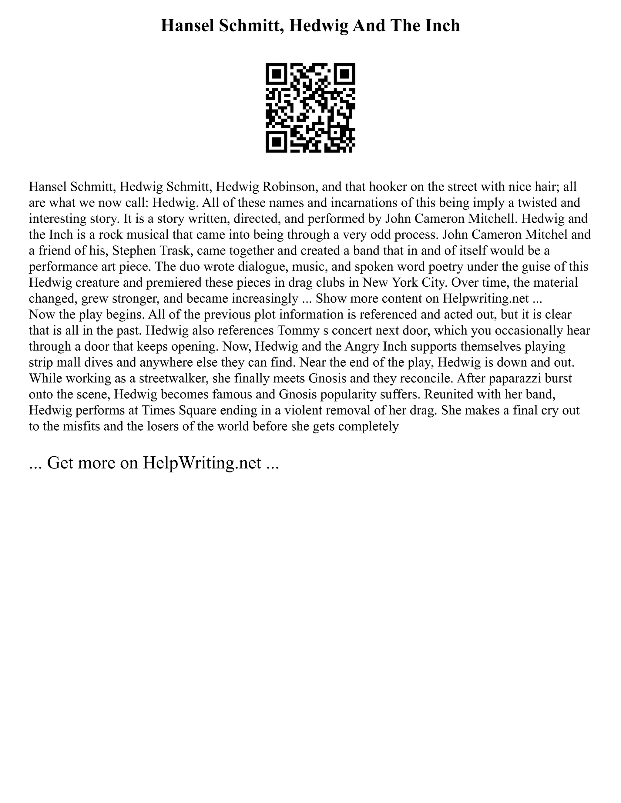 Hansel Schmitt, Hedwig And The Inch
Hansel Schmitt, Hedwig Schmitt, Hedwig Robinson, and that hooker on the street with nice hair; all
are what we now call: Hedwig. All of these names and incarnations of this being imply a twisted and
interesting story. It is a story written, directed, and performed by John Cameron Mitchell. Hedwig and
the Inch is a rock musical that came into being through a very odd process. John Cameron Mitchel and
a friend of his, Stephen Trask, came together and created a band that in and of itself would be a
performance art piece. The duo wrote dialogue, music, and spoken word poetry under the guise of this
Hedwig creature and premiered these pieces in drag clubs in New York City. Over time, the material
changed, grew stronger, and became increasingly ... Show more content on Helpwriting.net ...
Now the play begins. All of the previous plot information is referenced and acted out, but it is clear
that is all in the past. Hedwig also references Tommy s concert next door, which you occasionally hear
through a door that keeps opening. Now, Hedwig and the Angry Inch supports themselves playing
strip mall dives and anywhere else they can find. Near the end of the play, Hedwig is down and out.
While working as a streetwalker, she finally meets Gnosis and they reconcile. After paparazzi burst
onto the scene, Hedwig becomes famous and Gnosis popularity suffers. Reunited with her band,
Hedwig performs at Times Square ending in a violent removal of her drag. She makes a final cry out
to the misfits and the losers of the world before she gets completely
... Get more on HelpWriting.net ...
 