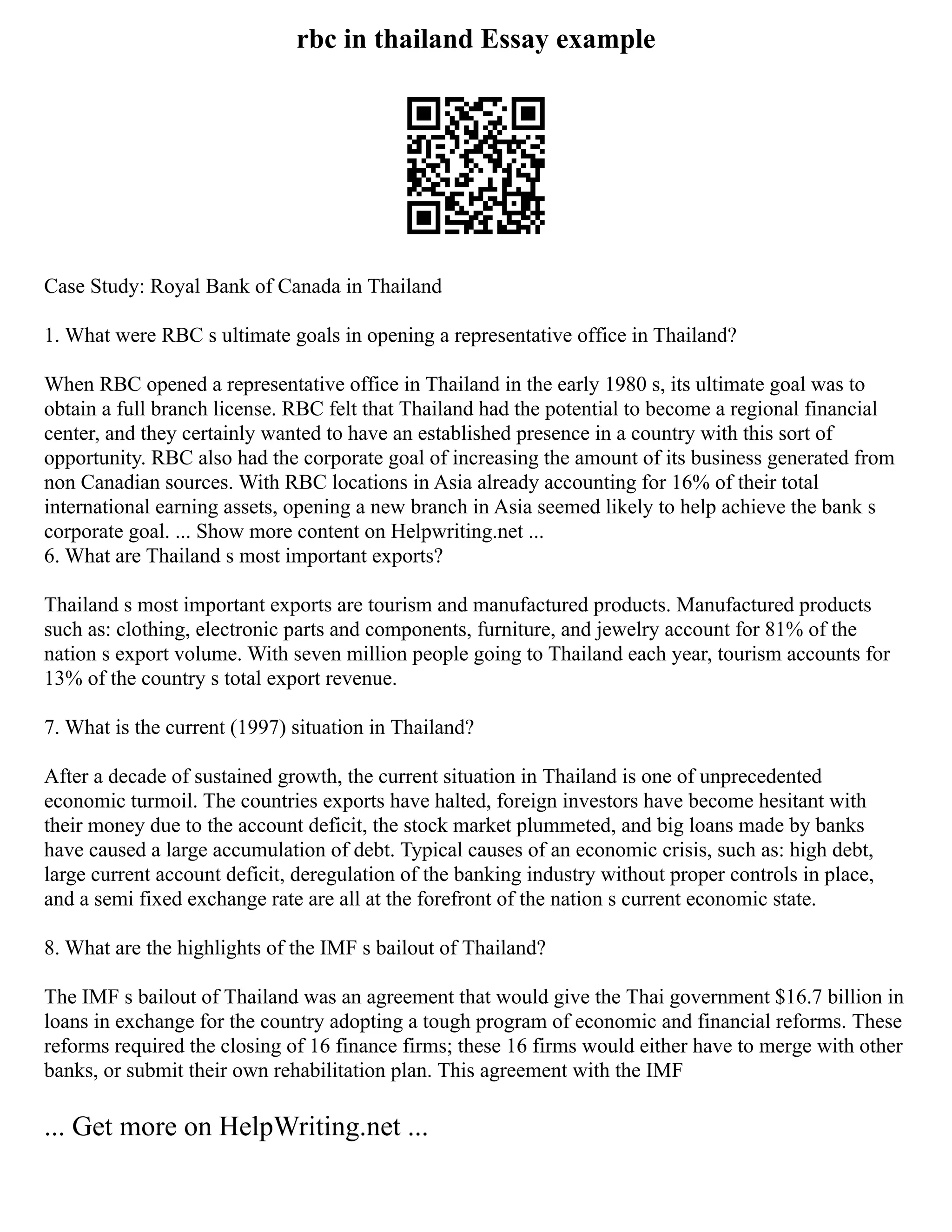 rbc in thailand Essay example
Case Study: Royal Bank of Canada in Thailand
1. What were RBC s ultimate goals in opening a representative office in Thailand?
When RBC opened a representative office in Thailand in the early 1980 s, its ultimate goal was to
obtain a full branch license. RBC felt that Thailand had the potential to become a regional financial
center, and they certainly wanted to have an established presence in a country with this sort of
opportunity. RBC also had the corporate goal of increasing the amount of its business generated from
non Canadian sources. With RBC locations in Asia already accounting for 16% of their total
international earning assets, opening a new branch in Asia seemed likely to help achieve the bank s
corporate goal. ... Show more content on Helpwriting.net ...
6. What are Thailand s most important exports?
Thailand s most important exports are tourism and manufactured products. Manufactured products
such as: clothing, electronic parts and components, furniture, and jewelry account for 81% of the
nation s export volume. With seven million people going to Thailand each year, tourism accounts for
13% of the country s total export revenue.
7. What is the current (1997) situation in Thailand?
After a decade of sustained growth, the current situation in Thailand is one of unprecedented
economic turmoil. The countries exports have halted, foreign investors have become hesitant with
their money due to the account deficit, the stock market plummeted, and big loans made by banks
have caused a large accumulation of debt. Typical causes of an economic crisis, such as: high debt,
large current account deficit, deregulation of the banking industry without proper controls in place,
and a semi fixed exchange rate are all at the forefront of the nation s current economic state.
8. What are the highlights of the IMF s bailout of Thailand?
The IMF s bailout of Thailand was an agreement that would give the Thai government $16.7 billion in
loans in exchange for the country adopting a tough program of economic and financial reforms. These
reforms required the closing of 16 finance firms; these 16 firms would either have to merge with other
banks, or submit their own rehabilitation plan. This agreement with the IMF
... Get more on HelpWriting.net ...
 
