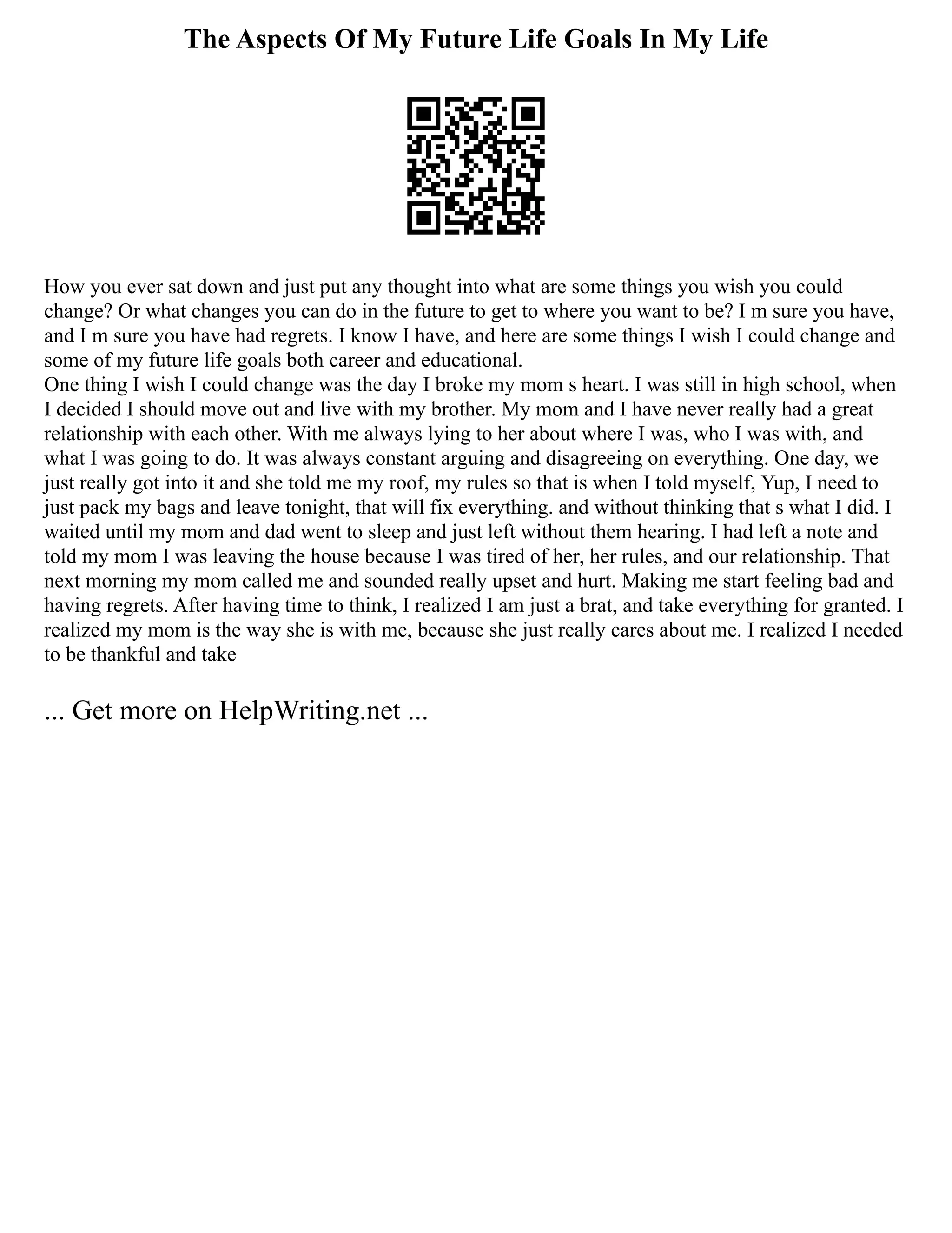 The Aspects Of My Future Life Goals In My Life
How you ever sat down and just put any thought into what are some things you wish you could
change? Or what changes you can do in the future to get to where you want to be? I m sure you have,
and I m sure you have had regrets. I know I have, and here are some things I wish I could change and
some of my future life goals both career and educational.
One thing I wish I could change was the day I broke my mom s heart. I was still in high school, when
I decided I should move out and live with my brother. My mom and I have never really had a great
relationship with each other. With me always lying to her about where I was, who I was with, and
what I was going to do. It was always constant arguing and disagreeing on everything. One day, we
just really got into it and she told me my roof, my rules so that is when I told myself, Yup, I need to
just pack my bags and leave tonight, that will fix everything. and without thinking that s what I did. I
waited until my mom and dad went to sleep and just left without them hearing. I had left a note and
told my mom I was leaving the house because I was tired of her, her rules, and our relationship. That
next morning my mom called me and sounded really upset and hurt. Making me start feeling bad and
having regrets. After having time to think, I realized I am just a brat, and take everything for granted. I
realized my mom is the way she is with me, because she just really cares about me. I realized I needed
to be thankful and take
... Get more on HelpWriting.net ...
 