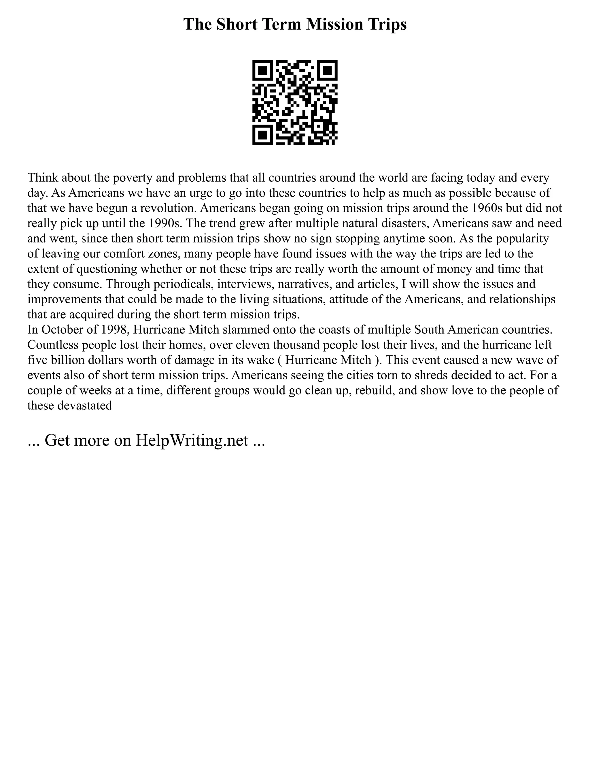 The Short Term Mission Trips
Think about the poverty and problems that all countries around the world are facing today and every
day. As Americans we have an urge to go into these countries to help as much as possible because of
that we have begun a revolution. Americans began going on mission trips around the 1960s but did not
really pick up until the 1990s. The trend grew after multiple natural disasters, Americans saw and need
and went, since then short term mission trips show no sign stopping anytime soon. As the popularity
of leaving our comfort zones, many people have found issues with the way the trips are led to the
extent of questioning whether or not these trips are really worth the amount of money and time that
they consume. Through periodicals, interviews, narratives, and articles, I will show the issues and
improvements that could be made to the living situations, attitude of the Americans, and relationships
that are acquired during the short term mission trips.
In October of 1998, Hurricane Mitch slammed onto the coasts of multiple South American countries.
Countless people lost their homes, over eleven thousand people lost their lives, and the hurricane left
five billion dollars worth of damage in its wake ( Hurricane Mitch ). This event caused a new wave of
events also of short term mission trips. Americans seeing the cities torn to shreds decided to act. For a
couple of weeks at a time, different groups would go clean up, rebuild, and show love to the people of
these devastated
... Get more on HelpWriting.net ...
 