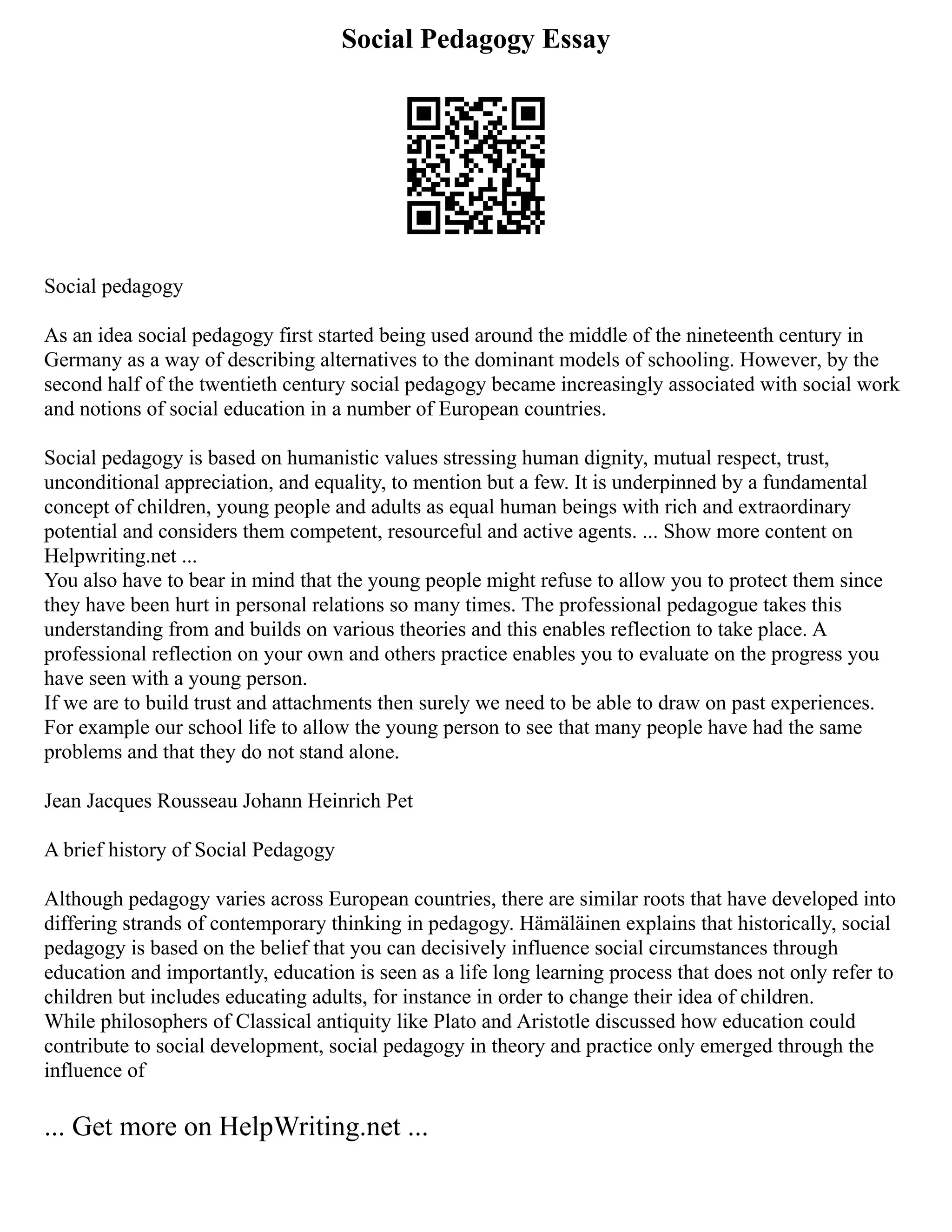 Social Pedagogy Essay
Social pedagogy
As an idea social pedagogy first started being used around the middle of the nineteenth century in
Germany as a way of describing alternatives to the dominant models of schooling. However, by the
second half of the twentieth century social pedagogy became increasingly associated with social work
and notions of social education in a number of European countries.
Social pedagogy is based on humanistic values stressing human dignity, mutual respect, trust,
unconditional appreciation, and equality, to mention but a few. It is underpinned by a fundamental
concept of children, young people and adults as equal human beings with rich and extraordinary
potential and considers them competent, resourceful and active agents. ... Show more content on
Helpwriting.net ...
You also have to bear in mind that the young people might refuse to allow you to protect them since
they have been hurt in personal relations so many times. The professional pedagogue takes this
understanding from and builds on various theories and this enables reflection to take place. A
professional reflection on your own and others practice enables you to evaluate on the progress you
have seen with a young person.
If we are to build trust and attachments then surely we need to be able to draw on past experiences.
For example our school life to allow the young person to see that many people have had the same
problems and that they do not stand alone.
Jean Jacques Rousseau Johann Heinrich Pet
A brief history of Social Pedagogy
Although pedagogy varies across European countries, there are similar roots that have developed into
differing strands of contemporary thinking in pedagogy. Hämäläinen explains that historically, social
pedagogy is based on the belief that you can decisively influence social circumstances through
education and importantly, education is seen as a life long learning process that does not only refer to
children but includes educating adults, for instance in order to change their idea of children.
While philosophers of Classical antiquity like Plato and Aristotle discussed how education could
contribute to social development, social pedagogy in theory and practice only emerged through the
influence of
... Get more on HelpWriting.net ...
 