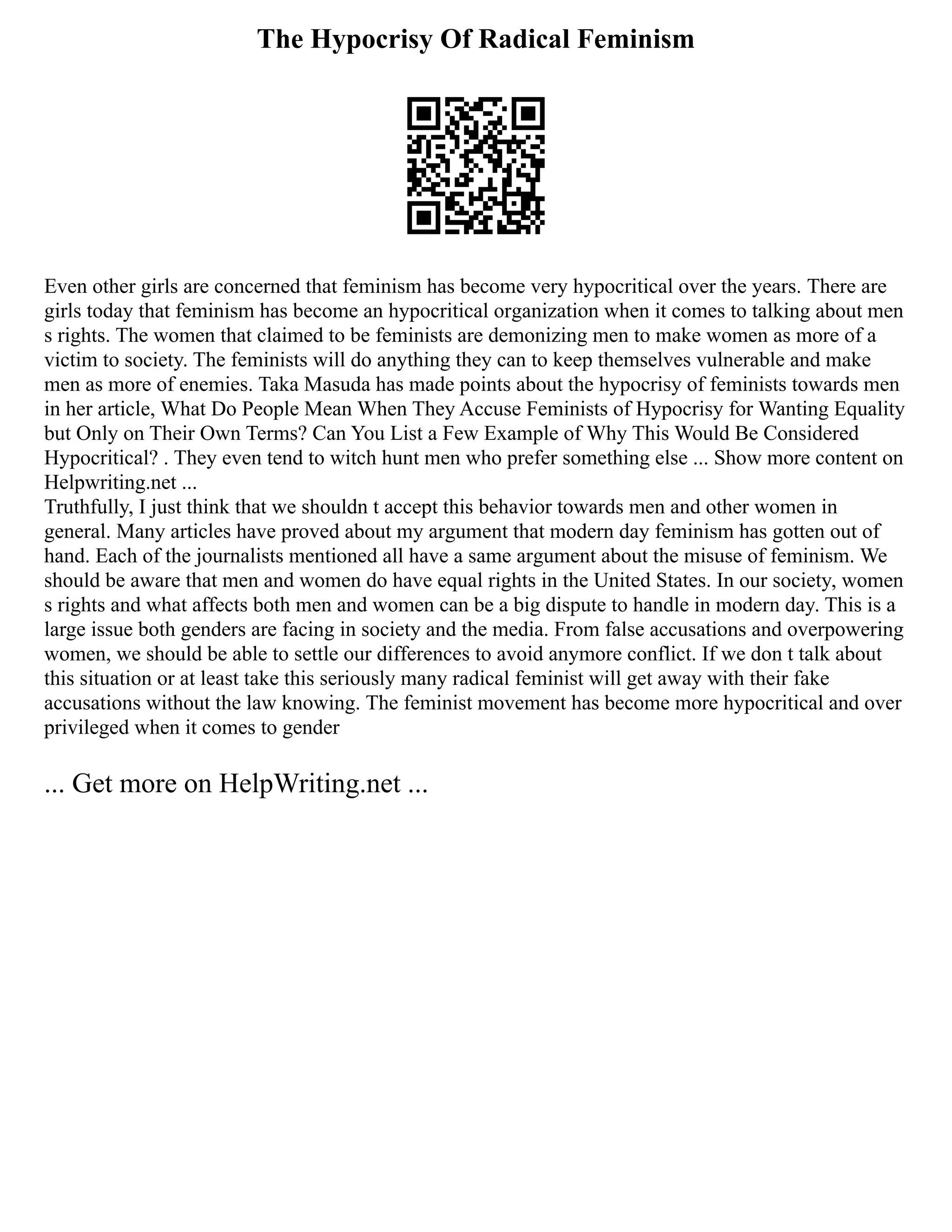The Hypocrisy Of Radical Feminism
Even other girls are concerned that feminism has become very hypocritical over the years. There are
girls today that feminism has become an hypocritical organization when it comes to talking about men
s rights. The women that claimed to be feminists are demonizing men to make women as more of a
victim to society. The feminists will do anything they can to keep themselves vulnerable and make
men as more of enemies. Taka Masuda has made points about the hypocrisy of feminists towards men
in her article, What Do People Mean When They Accuse Feminists of Hypocrisy for Wanting Equality
but Only on Their Own Terms? Can You List a Few Example of Why This Would Be Considered
Hypocritical? . They even tend to witch hunt men who prefer something else ... Show more content on
Helpwriting.net ...
Truthfully, I just think that we shouldn t accept this behavior towards men and other women in
general. Many articles have proved about my argument that modern day feminism has gotten out of
hand. Each of the journalists mentioned all have a same argument about the misuse of feminism. We
should be aware that men and women do have equal rights in the United States. In our society, women
s rights and what affects both men and women can be a big dispute to handle in modern day. This is a
large issue both genders are facing in society and the media. From false accusations and overpowering
women, we should be able to settle our differences to avoid anymore conflict. If we don t talk about
this situation or at least take this seriously many radical feminist will get away with their fake
accusations without the law knowing. The feminist movement has become more hypocritical and over
privileged when it comes to gender
... Get more on HelpWriting.net ...
 