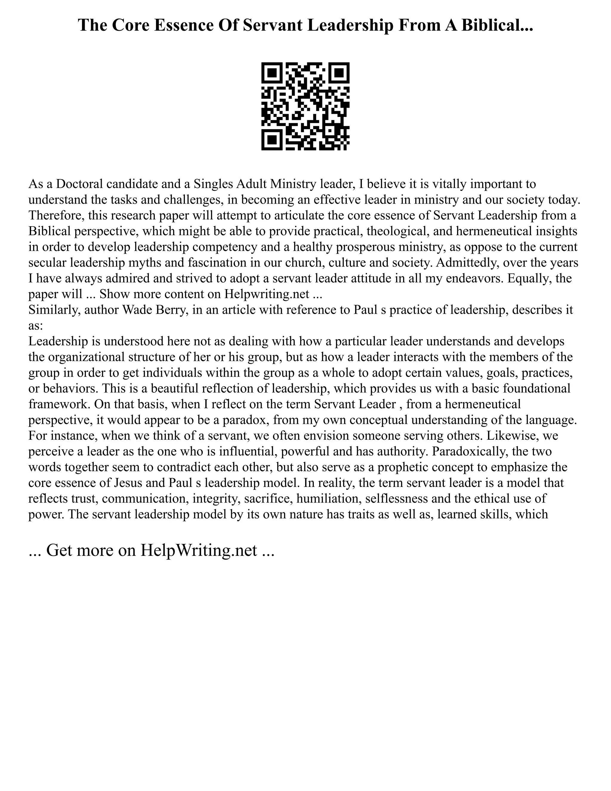 The Core Essence Of Servant Leadership From A Biblical...
As a Doctoral candidate and a Singles Adult Ministry leader, I believe it is vitally important to
understand the tasks and challenges, in becoming an effective leader in ministry and our society today.
Therefore, this research paper will attempt to articulate the core essence of Servant Leadership from a
Biblical perspective, which might be able to provide practical, theological, and hermeneutical insights
in order to develop leadership competency and a healthy prosperous ministry, as oppose to the current
secular leadership myths and fascination in our church, culture and society. Admittedly, over the years
I have always admired and strived to adopt a servant leader attitude in all my endeavors. Equally, the
paper will ... Show more content on Helpwriting.net ...
Similarly, author Wade Berry, in an article with reference to Paul s practice of leadership, describes it
as:
Leadership is understood here not as dealing with how a particular leader understands and develops
the organizational structure of her or his group, but as how a leader interacts with the members of the
group in order to get individuals within the group as a whole to adopt certain values, goals, practices,
or behaviors. This is a beautiful reflection of leadership, which provides us with a basic foundational
framework. On that basis, when I reflect on the term Servant Leader , from a hermeneutical
perspective, it would appear to be a paradox, from my own conceptual understanding of the language.
For instance, when we think of a servant, we often envision someone serving others. Likewise, we
perceive a leader as the one who is influential, powerful and has authority. Paradoxically, the two
words together seem to contradict each other, but also serve as a prophetic concept to emphasize the
core essence of Jesus and Paul s leadership model. In reality, the term servant leader is a model that
reflects trust, communication, integrity, sacrifice, humiliation, selflessness and the ethical use of
power. The servant leadership model by its own nature has traits as well as, learned skills, which
... Get more on HelpWriting.net ...
 