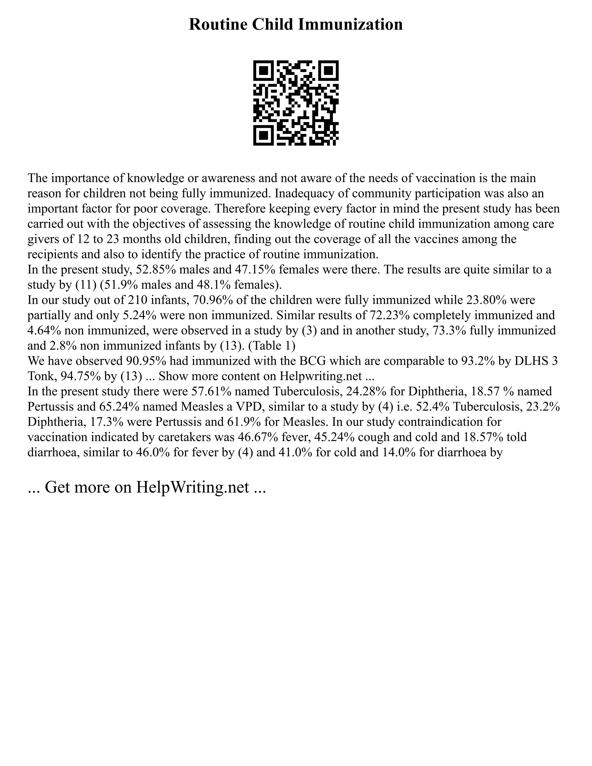 Routine Child Immunization
The importance of knowledge or awareness and not aware of the needs of vaccination is the main
reason for children not being fully immunized. Inadequacy of community participation was also an
important factor for poor coverage. Therefore keeping every factor in mind the present study has been
carried out with the objectives of assessing the knowledge of routine child immunization among care
givers of 12 to 23 months old children, finding out the coverage of all the vaccines among the
recipients and also to identify the practice of routine immunization.
In the present study, 52.85% males and 47.15% females were there. The results are quite similar to a
study by (11) (51.9% males and 48.1% females).
In our study out of 210 infants, 70.96% of the children were fully immunized while 23.80% were
partially and only 5.24% were non immunized. Similar results of 72.23% completely immunized and
4.64% non immunized, were observed in a study by (3) and in another study, 73.3% fully immunized
and 2.8% non immunized infants by (13). (Table 1)
We have observed 90.95% had immunized with the BCG which are comparable to 93.2% by DLHS 3
Tonk, 94.75% by (13) ... Show more content on Helpwriting.net ...
In the present study there were 57.61% named Tuberculosis, 24.28% for Diphtheria, 18.57 % named
Pertussis and 65.24% named Measles a VPD, similar to a study by (4) i.e. 52.4% Tuberculosis, 23.2%
Diphtheria, 17.3% were Pertussis and 61.9% for Measles. In our study contraindication for
vaccination indicated by caretakers was 46.67% fever, 45.24% cough and cold and 18.57% told
diarrhoea, similar to 46.0% for fever by (4) and 41.0% for cold and 14.0% for diarrhoea by
... Get more on HelpWriting.net ...
 