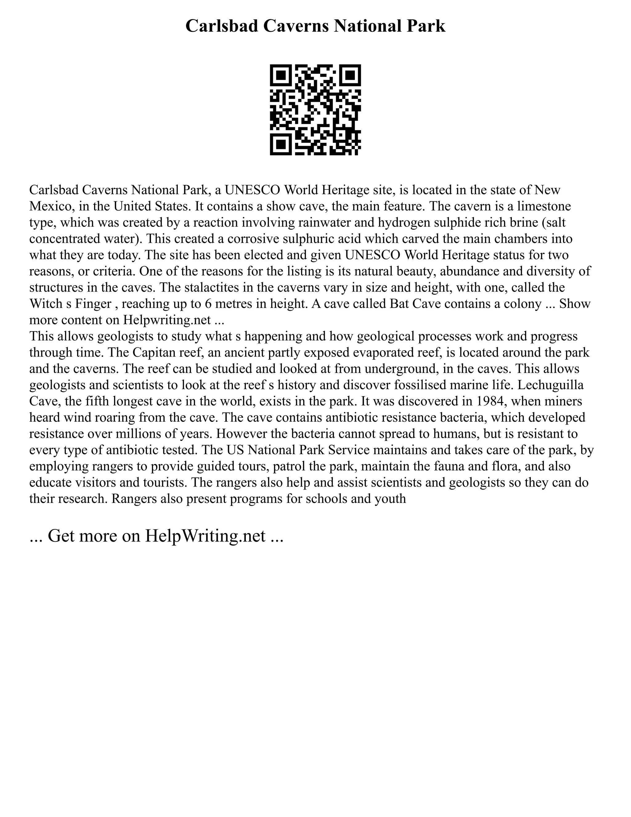 Carlsbad Caverns National Park
Carlsbad Caverns National Park, a UNESCO World Heritage site, is located in the state of New
Mexico, in the United States. It contains a show cave, the main feature. The cavern is a limestone
type, which was created by a reaction involving rainwater and hydrogen sulphide rich brine (salt
concentrated water). This created a corrosive sulphuric acid which carved the main chambers into
what they are today. The site has been elected and given UNESCO World Heritage status for two
reasons, or criteria. One of the reasons for the listing is its natural beauty, abundance and diversity of
structures in the caves. The stalactites in the caverns vary in size and height, with one, called the
Witch s Finger , reaching up to 6 metres in height. A cave called Bat Cave contains a colony ... Show
more content on Helpwriting.net ...
This allows geologists to study what s happening and how geological processes work and progress
through time. The Capitan reef, an ancient partly exposed evaporated reef, is located around the park
and the caverns. The reef can be studied and looked at from underground, in the caves. This allows
geologists and scientists to look at the reef s history and discover fossilised marine life. Lechuguilla
Cave, the fifth longest cave in the world, exists in the park. It was discovered in 1984, when miners
heard wind roaring from the cave. The cave contains antibiotic resistance bacteria, which developed
resistance over millions of years. However the bacteria cannot spread to humans, but is resistant to
every type of antibiotic tested. The US National Park Service maintains and takes care of the park, by
employing rangers to provide guided tours, patrol the park, maintain the fauna and flora, and also
educate visitors and tourists. The rangers also help and assist scientists and geologists so they can do
their research. Rangers also present programs for schools and youth
... Get more on HelpWriting.net ...
 