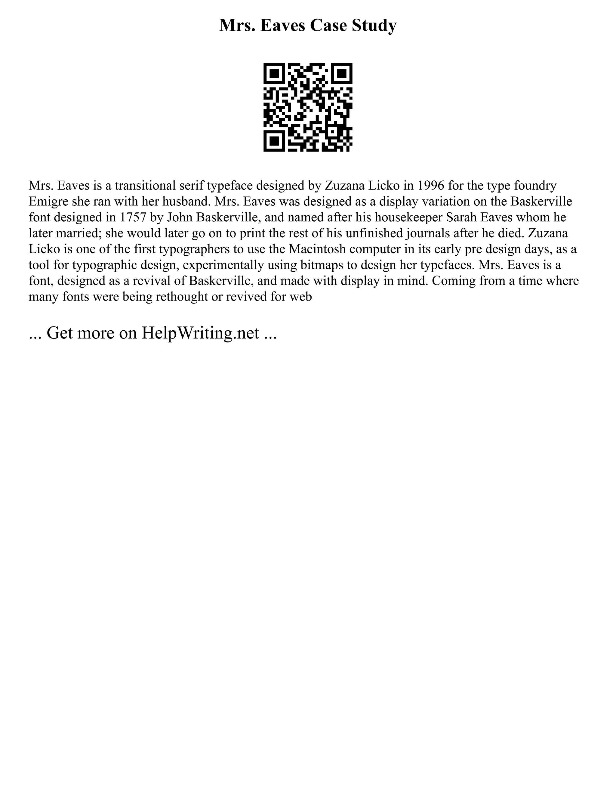 Mrs. Eaves Case Study
Mrs. Eaves is a transitional serif typeface designed by Zuzana Licko in 1996 for the type foundry
Emigre she ran with her husband. Mrs. Eaves was designed as a display variation on the Baskerville
font designed in 1757 by John Baskerville, and named after his housekeeper Sarah Eaves whom he
later married; she would later go on to print the rest of his unfinished journals after he died. Zuzana
Licko is one of the first typographers to use the Macintosh computer in its early pre design days, as a
tool for typographic design, experimentally using bitmaps to design her typefaces. Mrs. Eaves is a
font, designed as a revival of Baskerville, and made with display in mind. Coming from a time where
many fonts were being rethought or revived for web
... Get more on HelpWriting.net ...
 