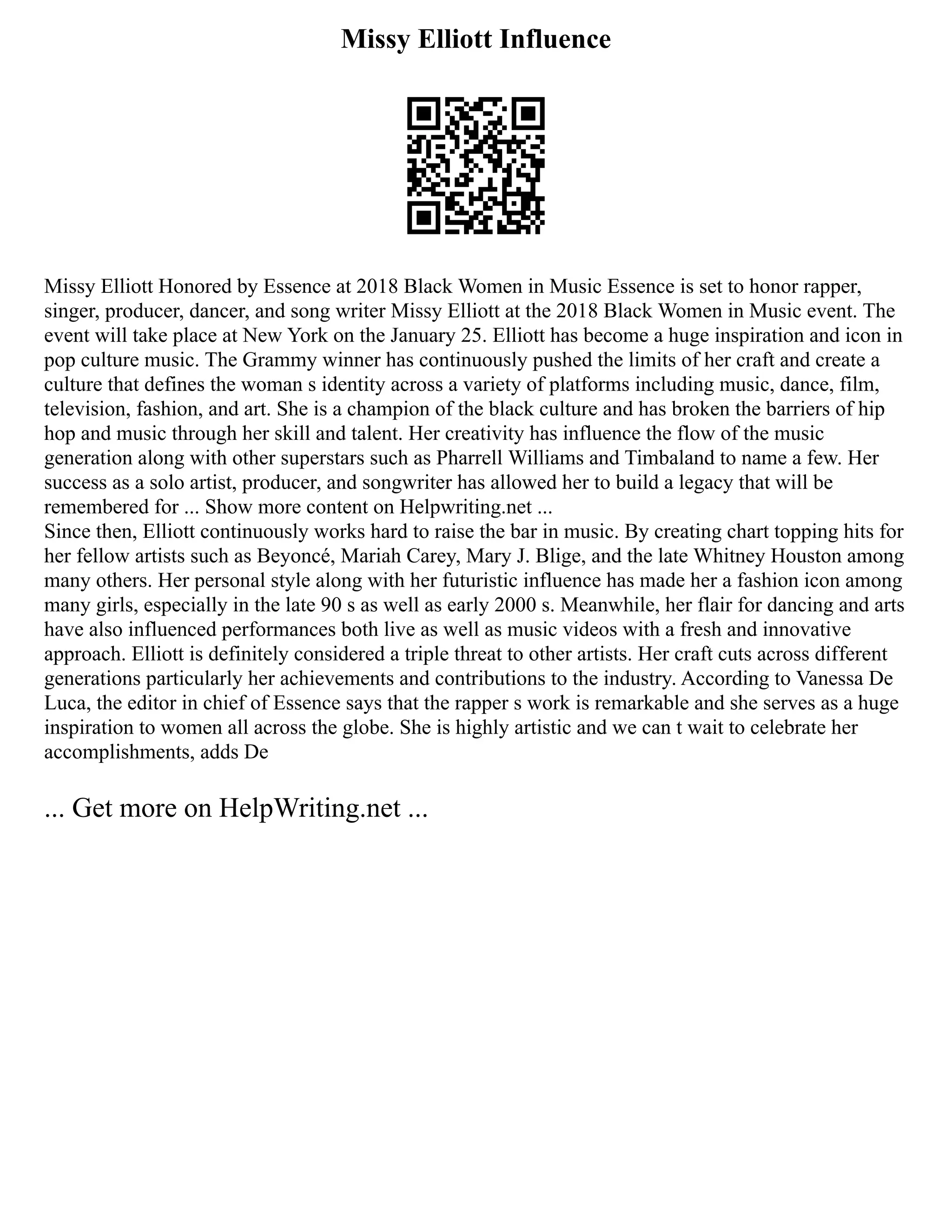 Missy Elliott Influence
Missy Elliott Honored by Essence at 2018 Black Women in Music Essence is set to honor rapper,
singer, producer, dancer, and song writer Missy Elliott at the 2018 Black Women in Music event. The
event will take place at New York on the January 25. Elliott has become a huge inspiration and icon in
pop culture music. The Grammy winner has continuously pushed the limits of her craft and create a
culture that defines the woman s identity across a variety of platforms including music, dance, film,
television, fashion, and art. She is a champion of the black culture and has broken the barriers of hip
hop and music through her skill and talent. Her creativity has influence the flow of the music
generation along with other superstars such as Pharrell Williams and Timbaland to name a few. Her
success as a solo artist, producer, and songwriter has allowed her to build a legacy that will be
remembered for ... Show more content on Helpwriting.net ...
Since then, Elliott continuously works hard to raise the bar in music. By creating chart topping hits for
her fellow artists such as Beyoncé, Mariah Carey, Mary J. Blige, and the late Whitney Houston among
many others. Her personal style along with her futuristic influence has made her a fashion icon among
many girls, especially in the late 90 s as well as early 2000 s. Meanwhile, her flair for dancing and arts
have also influenced performances both live as well as music videos with a fresh and innovative
approach. Elliott is definitely considered a triple threat to other artists. Her craft cuts across different
generations particularly her achievements and contributions to the industry. According to Vanessa De
Luca, the editor in chief of Essence says that the rapper s work is remarkable and she serves as a huge
inspiration to women all across the globe. She is highly artistic and we can t wait to celebrate her
accomplishments, adds De
... Get more on HelpWriting.net ...
 