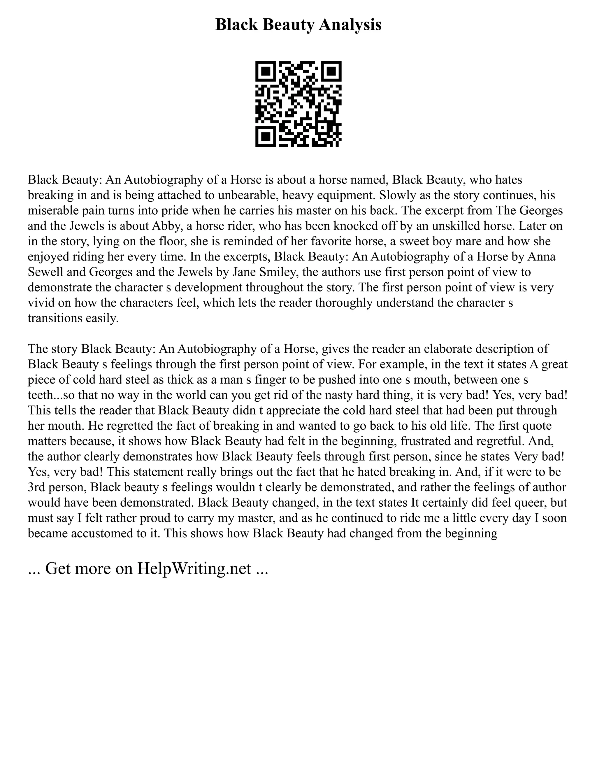 Black Beauty Analysis
Black Beauty: An Autobiography of a Horse is about a horse named, Black Beauty, who hates
breaking in and is being attached to unbearable, heavy equipment. Slowly as the story continues, his
miserable pain turns into pride when he carries his master on his back. The excerpt from The Georges
and the Jewels is about Abby, a horse rider, who has been knocked off by an unskilled horse. Later on
in the story, lying on the floor, she is reminded of her favorite horse, a sweet boy mare and how she
enjoyed riding her every time. In the excerpts, Black Beauty: An Autobiography of a Horse by Anna
Sewell and Georges and the Jewels by Jane Smiley, the authors use first person point of view to
demonstrate the character s development throughout the story. The first person point of view is very
vivid on how the characters feel, which lets the reader thoroughly understand the character s
transitions easily.
The story Black Beauty: An Autobiography of a Horse, gives the reader an elaborate description of
Black Beauty s feelings through the first person point of view. For example, in the text it states A great
piece of cold hard steel as thick as a man s finger to be pushed into one s mouth, between one s
teeth...so that no way in the world can you get rid of the nasty hard thing, it is very bad! Yes, very bad!
This tells the reader that Black Beauty didn t appreciate the cold hard steel that had been put through
her mouth. He regretted the fact of breaking in and wanted to go back to his old life. The first quote
matters because, it shows how Black Beauty had felt in the beginning, frustrated and regretful. And,
the author clearly demonstrates how Black Beauty feels through first person, since he states Very bad!
Yes, very bad! This statement really brings out the fact that he hated breaking in. And, if it were to be
3rd person, Black beauty s feelings wouldn t clearly be demonstrated, and rather the feelings of author
would have been demonstrated. Black Beauty changed, in the text states It certainly did feel queer, but
must say I felt rather proud to carry my master, and as he continued to ride me a little every day I soon
became accustomed to it. This shows how Black Beauty had changed from the beginning
... Get more on HelpWriting.net ...
 