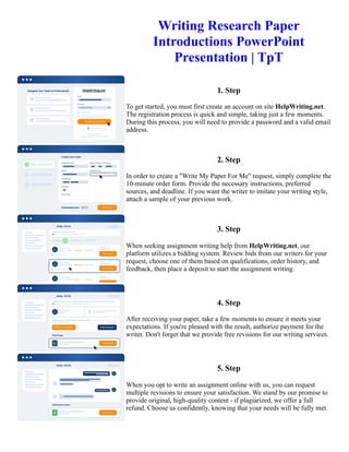 Writing Research Paper
Introductions PowerPoint
Presentation | TpT
1. Step
To get started, you must first create an account on site HelpWriting.net.
The registration process is quick and simple, taking just a few moments.
During this process, you will need to provide a password and a valid email
address.
2. Step
In order to create a "Write My Paper For Me" request, simply complete the
10-minute order form. Provide the necessary instructions, preferred
sources, and deadline. If you want the writer to imitate your writing style,
attach a sample of your previous work.
3. Step
When seeking assignment writing help from HelpWriting.net, our
platform utilizes a bidding system. Review bids from our writers for your
request, choose one of them based on qualifications, order history, and
feedback, then place a deposit to start the assignment writing.
4. Step
After receiving your paper, take a few moments to ensure it meets your
expectations. If you're pleased with the result, authorize payment for the
writer. Don't forget that we provide free revisions for our writing services.
5. Step
When you opt to write an assignment online with us, you can request
multiple revisions to ensure your satisfaction. We stand by our promise to
provide original, high-quality content - if plagiarized, we offer a full
refund. Choose us confidently, knowing that your needs will be fully met.
Writing Research Paper Introductions PowerPoint Presentation | TpT Writing Research Paper Introductions
PowerPoint Presentation | TpT
 
