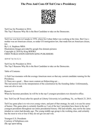 The Pros And Cons Of Ted Cruz s Presidency
Ted Cruz for President in 2016:
The Top 5 Reasons Why He is the Best Candidate to take on the Democrats.
_______________________________________
Ted Cruz was born in Canada in 1970, where his Cuban father was working at the time. But Cruz s
mother was an American citizen, so under US immigration law, that made him an American citizen,
too.
By L.A. Stephens MHA
Illustrations Images provided by google free domain pictures
Copyright @ 2010 by King BOOKS
FIRST PUBLICATION EDITION KING PUBLISHERS
10 9 8 7 6 5 4 3 2 1
Ted Cruz for President in 2016:
The Top 5 Reasons Why He is the Best Candidate to take on the Democrats.
Table of Contents:
1) Ted Cruz resonates with the average American more so that any current candidate running for the
Presidency.
2) There are a good ... Show more content on Helpwriting.net ...
The real answer lies in the interpretation of the constitution by the founding father. Unfortunately,
none are alive to ask.
Reason # 5
When he becomes president, he will be in the top 5 youngest president ever elected to office.
Sen. Ted Cruz (R Texas) after his speech at Liberty University in Lynchburg, Va., on March 23, 2015.
Ted Cruz game plan is to win over young voters, and part of that strategy, he said, is to use his sense
of humor. This game plan is certainly feasible as 2 out of the last 3 president have been in the top 5
youngest presidents throughout our entire presidential history. Old and reliable, may not be the same
mindset as voters had decades ago. The young middle age group is the working class, and certainly
has the most to win or lose if they do not get out and vote.
Youngest U.S. Presidents
Courtesy of Infoplease.com
(By age upon taking
 