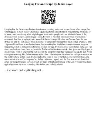 Longing For An Escape By James Joyce
Longing For An Escape An abusive situation can certainly make one person dream of an escape, but
what happens in most cases? Oftentimes a person gets too afraid to leave, remembering promises, or
in some cases, wondering what might happen to the other people who are left in the home if the
abusive person escapes. James Joyce s story, Eveline, is based on a young woman who is in an
emotional time, but is trying to start a new life due to a rough life; then a reflection from the past
strikes her and she just cannot break a promise to someone who meant so much to her. Eveline is only
19 years old and lives in an abusive home that is making her tired (Joyce) as the narrator suggests
frequently, which is not common for most women her age. Eveline s abuse started at an early age: Her
father used often to hunt them in out of the field with his blackthorn stick... is a quote used by Joyce to
describe one form of abuse in the past used on the children when they were growing up. In fact, Joyce
even goes on to say, Her father was not so bad then... showing that the abuse has only grown worse as
the children have gotten older. Eveline definitely lived in fear of her father. The narrator states, she
sometimes felt herself in danger of her father s violence (Joyce), and the fear was so bad that it had
given her the palpitations (Joyce), which are beats of the heart too hard or fast, or even skipping beats
typically caused by stress or anxiety. Her father also verbally abused
... Get more on HelpWriting.net ...
 