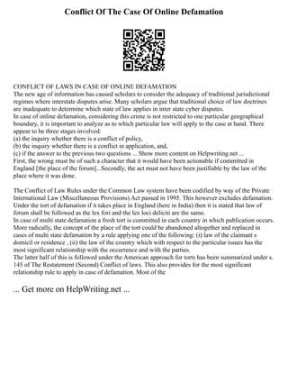 Conflict Of The Case Of Online Defamation
CONFLICT OF LAWS IN CASE OF ONLINE DEFAMATION
The new age of information has caused scholars to consider the adequacy of traditional jurisdictional
regimes where interstate disputes arise. Many scholars argue that traditional choice of law doctrines
are inadequate to determine which state of law applies in inter state cyber disputes.
In case of online defamation, considering this crime is not restricted to one particular geographical
boundary, it is important to analyze as to which particular law will apply to the case at hand. There
appear to be three stages involved:
(a) the inquiry whether there is a conflict of policy,
(b) the inquiry whether there is a conflict in application, and,
(c) if the answer to the previous two questions ... Show more content on Helpwriting.net ...
First, the wrong must be of such a character that it would have been actionable if committed in
England [the place of the forum]...Secondly, the act must not have been justifiable by the law of the
place where it was done.
The Conflict of Law Rules under the Common Law system have been codified by way of the Private
International Law (Miscellaneous Provisions) Act passed in 1995. This however excludes defamation.
Under the tort of defamation if it takes place in England (here in India) then it is stated that law of
forum shall be followed as the lex fori and the lex loci deliciti are the same.
In case of multi state defamation a fresh tort is committed in each country in which publication occurs.
More radically, the concept of the place of the tort could be abandoned altogether and replaced in
cases of multi state defamation by a rule applying one of the following: (i) law of the claimant s
domicil or residence , (ii) the law of the country which with respect to the particular issues has the
most significant relationship with the occurrence and with the parties.
The latter half of this is followed under the American approach for torts has been summarized under s.
145 of The Restatement (Second) Conflict of laws. This also provides for the most significant
relationship rule to apply in case of defamation. Most of the
... Get more on HelpWriting.net ...
 