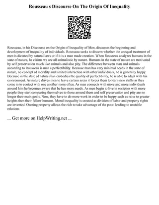 Rousseau s Discourse On The Origin Of Inequality
Rousseau, in his Discourse on the Origin of Inequality of Men, discusses the beginning and
development of inequality of individuals. Rousseau seeks to discern whether the unequal treatment of
men is dictated by natural laws or if it is a man made creation. When Rousseau analyzes humans in the
state of nature, he claims we are all animalistic by nature. Humans in the state of nature are motivated
by self preservation much like animals and also pity. The difference between man and animals
according to Rousseau is man s perfectibility. Because man has very minimal needs in the state of
nature, no concept of morality and limited interaction with other individuals, he is generally happy.
Because in the state of nature man embodies the quality of perfectibility, he is able to adapt with his
environment. As nature drives men to leave certain areas it forces them to learn new skills as they
come in to contact with one another more often. As man connects with more and more individuals
around him he becomes aware that he has more needs. As men begin to live in societies with more
people they start comparing themselves to those around them and self preservation and pity are no
longer their main goals. Now, they have to do more work in order to be happy such as raise to greater
heights then their fellow humans. Moral inequality is created as division of labor and property rights
are invented. Owning property allows the rich to take advantage of the poor, leading to unstable
relations
... Get more on HelpWriting.net ...
 