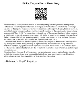 Ethics, The, And Social Harm Essay
The researcher is acutely aware of himself or herself regarding sensitivity towards the respondent.
Furthermore, concerning some unforeseen or unexpected mistakes those need attention. Followings
are some of the required precautions to avoid some common ethics: psychological, financial and social
harm. Professional researchers always plan the research questions or the questionnaire to prevent any
harassment (Waller, 2011). The preparation of ethics is one of the prerequisites items before engaging
in questionnaires, interviews, or surveys whether it is online or paper. In this respect, the researcher s
To Do List should include the importance of checking the prerequisites of these methods. To ensure
that NO HARM is potential, the following are imperatives (Waller, 2011):
i. The behavior is within the ethics acceptability provisional margin. ii. How research possibly affects
any participant, whether during a survey, in depth interview, the questionnaire or any similar iii.
Protect all members engaged in research such as the instructor, the assistants on the methods, if any,
and the researcher himself or herself. On this point, the form of ethics is essential before embarking on
research or study.
Other than these, the research will extensively use secondary data sources such as books, journals,
periodicals, archives, the personal agenda of individuals, surveys, questionnaires, etc. The ethics
within all these remain the responsibility of the researchers. Secondary
... Get more on HelpWriting.net ...
 