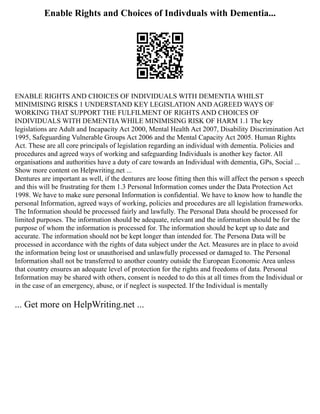 Enable Rights and Choices of Indivduals with Dementia...
ENABLE RIGHTS AND CHOICES OF INDIVIDUALS WITH DEMENTIA WHILST
MINIMISING RISKS 1 UNDERSTAND KEY LEGISLATION AND AGREED WAYS OF
WORKING THAT SUPPORT THE FULFILMENT OF RIGHTS AND CHOICES OF
INDIVIDUALS WITH DEMENTIA WHILE MINIMISING RISK OF HARM 1.1 The key
legislations are Adult and Incapacity Act 2000, Mental Health Act 2007, Disability Discrimination Act
1995, Safeguarding Vulnerable Groups Act 2006 and the Mental Capacity Act 2005. Human Rights
Act. These are all core principals of legislation regarding an individual with dementia. Policies and
procedures and agreed ways of working and safeguarding Individuals is another key factor. All
organisations and authorities have a duty of care towards an Individual with dementia, GPs, Social ...
Show more content on Helpwriting.net ...
Dentures are important as well, if the dentures are loose fitting then this will affect the person s speech
and this will be frustrating for them 1.3 Personal Information comes under the Data Protection Act
1998. We have to make sure personal Information is confidential. We have to know how to handle the
personal Information, agreed ways of working, policies and procedures are all legislation frameworks.
The Information should be processed fairly and lawfully. The Personal Data should be processed for
limited purposes. The information should be adequate, relevant and the information should be for the
purpose of whom the information is processed for. The information should be kept up to date and
accurate. The information should not be kept longer than intended for. The Persona Data will be
processed in accordance with the rights of data subject under the Act. Measures are in place to avoid
the information being lost or unauthorised and unlawfully processed or damaged to. The Personal
Information shall not be transferred to another country outside the European Economic Area unless
that country ensures an adequate level of protection for the rights and freedoms of data. Personal
Information may be shared with others, consent is needed to do this at all times from the Individual or
in the case of an emergency, abuse, or if neglect is suspected. If the Individual is mentally
... Get more on HelpWriting.net ...
 