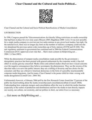 Clear Channel and the Cultural and Socio-Political...
Clear Channel and the Cultural and Socio Political Ramifications of Media Consolidation
I.INTRODUCTION
In 1996, Congress passed the Telecommunications Act thereby lifting restrictions on media ownership
that had been in place for over sixty years (Moyers 2003; Bagdikian 2000: xviii). It was now possible
for a single media company to own not just two radio stations in any given local market, but eight. On
the national level, there was no longer any limit on the number of stations a company could own the
Act abandoned the previous nation wide ownership cap of forty stations (20 FM and 20 AM). This
anti regulatory sentiment in government has continued and in 2004 the Federal Communications
Commission (FCC) approved a new rule that ... Show more content on Helpwriting.net ...
2004: 3; Chen 2003).
While the phenomenon of rampant media consolidation made possible by the government s
deregulatory practices has been greeted with general enthusiasm by the corporate world, it has left
others in society gravely concerned. Media critics and cultural studies observers have voiced concerns
over the negative consequences they believe accompany the phenomenon. They see the erosion of the
idea that radio is to serve the public interest; they see a stifling of diversity and less choice for the
consumer; and they see a threat to American democracy in the form of a possibly insurmountable
corporate media hegemony. And for many, Clear Channel is the poster child for what s wrong with
media deregulation (Cornell Univ. 2004: 66).
Unfortunately however, a February 2004 poll by the Pew Research Center found that 72 percent of the
public has heard nothing about the media ownership [and consolidation] debate (Connell 2004).
Understanding how corporate mergers and consolidation affect the way in which the media function
(especially in the realms of production and distribution) and how the media in turn directly impacts
our society, our culture, our economy, and our politics in short, our entire lives is a necessary
... Get more on HelpWriting.net ...
 