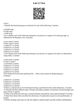Lab 2.3 Test
LAB 2
1.Identify the functional group or molecule for each of the following. (3 points)
a.COOH temp
b.COH temp
c.COH temp
2.List whether each of the following substances was positive or negative for reducing sugar, as
indicated by the Benedict s test. (6 points)
a.corn syrup (1 point)
b.table sugar (1 point)
c.unknown 1 (1 point)
d.unknown 2 (1 point)
e.unknown 3 (1 point)
f.unknown 4 (1 point)
3.List whether each of the following substances was positive or negative for starch, as indicated by
using iodine. (7 points)
a.onion juice (1 point)
b.water (1 point)
c.cornstarch (1 point)
d.unknown 1 (1 point)
e.unknown 2 (1 point)
f.unknown 3 (1 point)
g.unknown 4 (1 point)
4.The Sudan III test has been performed for ... Show more content on Helpwriting.net ...
(8 points)
a.unknown 1 (2 points)
b.unknown 2 (2 points)
c.unknown 3 (2 points)
d.unknown 4 (2 points)
10.State a commercial use for biochemical testing as performed in this online laboratory. (5 points)
11.Describe the three different types of bonds, providing examples of molecules formed through each
type of bond. (3 points)
12.What is the difference between a monosaccharide, disaccharide, and a polysaccharide? (3 points)
13.State three factors that can affect the observance of a particular enzyme in a test performance. (3
points)
14.While working a part time at a lab, the student is asked to grab a jar that contains carbohydrates.
 