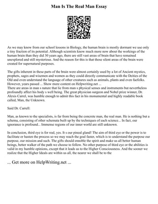 Man Is The Real Man Essay
As we may know from our school lessons in Biology, the human brain is mostly dormant we use only
a tiny fraction of its potential. Although scientists know much more now about the workings of the
human brain than they did 30 years ago, there are still vast areas of brain that have remained
unexplored and still mysterious. And the reason for this is that those silent areas of the brain were
created for supernatural purposes.
The gifts inherent in these parts of the brain were almost certainly used by a lot of Ancient mystics,
prophets, sages and wisemen and women as they could directly communicate with the Deities of the
Old and even understand the language of other creatures such as animals, plants and even faefolks.
However, years passed ... Show more content on Helpwriting.net ...
There are areas in man s nature that lie from man s physical senses and instruments but nevertheless
profoundly affect his body s well being. The great physician surgeon and Nobel prize winner, Dr.
Alexis Carrel, was humble enough to admit this fact in his monumental and highly readable book
called, Man, the Unknown.
Said Dr. Carrell:
Man, as known to the specialists, is far from being the concrete man, the real man. He is nothing but a
schema, consisting of other schemata built up by the techniques of each science... In fact, our
ignorance is profound... Immense regions of our inner world are still unknown.
In conclusion, third eye is for real, yes. It s our pineal gland! The aim of third eye or the power is to
facilitate or hasten the process so we may reach the goal faster, which is to understand the purpose our
purpose, our mission and such. The gifts should ennoble the spirit and make us all better human
beings, better walker of the path we choose to follow. No other purpose of third eye or the abilities is
valid in my humble opinions, except that it leads us to the Higher Consciousness. And the sooner we
realize that the Higher Ideals are within us all, the nearer we shall be to the
... Get more on HelpWriting.net ...
 