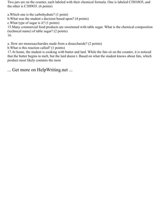 Two jars are on the counter, each labeled with their chemical formula. One is labeled C5H10O5, and
the other is C3H9O3. (6 points)
a.Which one is the carbohydrate? (1 point)
b.What was the student s decision based upon? (4 points)
c.What type of sugar is it? (1 points)
15.Many commercial food products are sweetened with table sugar. What is the chemical composition
(technical name) of table sugar? (2 points)
16.
a. How are monosaccharides made from a disaccharide? (2 points)
b.What is this reaction called? (1 points)
17.At home, the student is cooking with butter and lard. While the fats sit on the counter, it is noticed
that the butter begins to melt, but the lard doesn t. Based on what the student knows about fats, which
product most likely contains the most
... Get more on HelpWriting.net ...
 