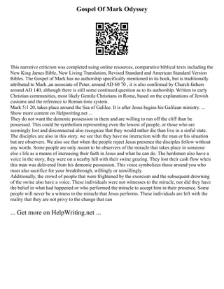 Gospel Of Mark Odyssey
This narrative criticism was completed using online resources, comparative biblical texts including the
New King James Bible, New Living Translation, Revised Standard and American Standard Version
Bibles. The Gospel of Mark has no authorship specifically mentioned in its book, but is traditionally
attributed to Mark ,an associate of Peter, around AD 60 70 , it is also confirmed by Church fathers
around AD 140, although there is still some continued question as to its authorship. Written to early
Christian communities, most likely Gentile Christians in Rome, based on the explanations of Jewish
customs and the reference to Roman time system.
Mark 5:1 20, takes place around the Sea of Galilee. It is after Jesus begins his Galilean ministry. ...
Show more content on Helpwriting.net ...
They do not want the demonic possession in them and are willing to run off the cliff than be
possessed. This could be symbolism representing even the lowest of people, or those who are
seemingly lost and disconnected also recognize that they would rather die than live in a sinful state.
The disciples are also in this story, we see that they have no interaction with the man or his situation
but are observers. We also see that when the people reject Jesus presence the disciples follow without
any words. Some people are only meant to be observers of the miracle that takes place in someone
else s life as a means of increasing their faith in Jesus and what he can do. The herdsmen also have a
voice in the story, they were on a nearby hill with their swine grazing. They lost their cash flow when
this man was delivered from his demonic possession. This voice symbolizes those around you who
must also sacrifice for your breakthrough, willingly or unwillingly.
Additionally, the crowd of people that were frightened by the exorcism and the subsequent drowning
of the swine also have a voice. These individuals were not witnesses to the miracle, nor did they have
the belief in what had happened or who performed the miracle to accept him in their presence. Some
people will never be a witness to the miracle that Jesus performs. These individuals are left with the
reality that they are not privy to the change that can
... Get more on HelpWriting.net ...
 