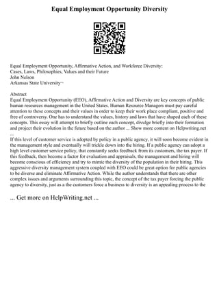 Equal Employment Opportunity Diversity
Equal Employment Opportunity, Affirmative Action, and Workforce Diversity:
Cases, Laws, Philosophies, Values and their Future
John Nelson
Arkansas State University¬
Abstract
Equal Employment Opportunity (EEO), Affirmative Action and Diversity are key concepts of public
human resources management in the United States. Human Resource Managers must pay careful
attention to these concepts and their values in order to keep their work place compliant, positive and
free of controversy. One has to understand the values, history and laws that have shaped each of these
concepts. This essay will attempt to briefly outline each concept, divulge briefly into their formation
and project their evolution in the future based on the author ... Show more content on Helpwriting.net
...
If this level of customer service is adopted by policy in a public agency, it will soon become evident in
the management style and eventually will trickle down into the hiring. If a public agency can adopt a
high level customer service policy, that constantly seeks feedback from its customers, the tax payer. If
this feedback, then become a factor for evaluation and appraisals, the management and hiring will
become conscious of efficiency and try to mimic the diversity of the population in their hiring. This
aggressive diversity management system coupled with EEO could be great option for public agencies
to be diverse and eliminate Affirmative Action. While the author understands that there are other
complex issues and arguments surrounding this topic, the concept of the tax payer forcing the public
agency to diversity, just as a the customers force a business to diversity is an appealing process to the
... Get more on HelpWriting.net ...
 