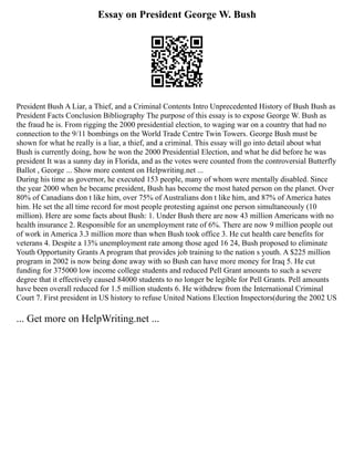 Essay on President George W. Bush
President Bush A Liar, a Thief, and a Criminal Contents Intro Unprecedented History of Bush Bush as
President Facts Conclusion Bibliography The purpose of this essay is to expose George W. Bush as
the fraud he is. From rigging the 2000 presidential election, to waging war on a country that had no
connection to the 9/11 bombings on the World Trade Centre Twin Towers. George Bush must be
shown for what he really is a liar, a thief, and a criminal. This essay will go into detail about what
Bush is currently doing, how he won the 2000 Presidential Election, and what he did before he was
president It was a sunny day in Florida, and as the votes were counted from the controversial Butterfly
Ballot , George ... Show more content on Helpwriting.net ...
During his time as governor, he executed 153 people, many of whom were mentally disabled. Since
the year 2000 when he became president, Bush has become the most hated person on the planet. Over
80% of Canadians don t like him, over 75% of Australians don t like him, and 87% of America hates
him. He set the all time record for most people protesting against one person simultaneously (10
million). Here are some facts about Bush: 1. Under Bush there are now 43 million Americans with no
health insurance 2. Responsible for an unemployment rate of 6%. There are now 9 million people out
of work in America 3.3 million more than when Bush took office 3. He cut health care benefits for
veterans 4. Despite a 13% unemployment rate among those aged 16 24, Bush proposed to eliminate
Youth Opportunity Grants A program that provides job training to the nation s youth. A $225 million
program in 2002 is now being done away with so Bush can have more money for Iraq 5. He cut
funding for 375000 low income college students and reduced Pell Grant amounts to such a severe
degree that it effectively caused 84000 students to no longer be legible for Pell Grants. Pell amounts
have been overall reduced for 1.5 million students 6. He withdrew from the International Criminal
Court 7. First president in US history to refuse United Nations Election Inspectors(during the 2002 US
... Get more on HelpWriting.net ...
 