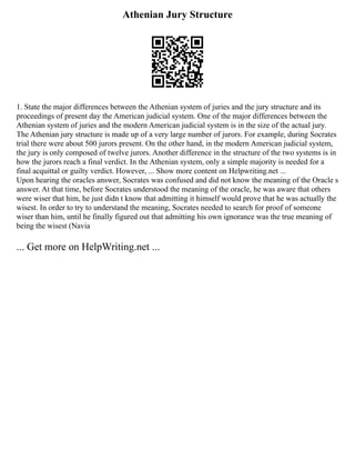 Athenian Jury Structure
1. State the major differences between the Athenian system of juries and the jury structure and its
proceedings of present day the American judicial system. One of the major differences between the
Athenian system of juries and the modern American judicial system is in the size of the actual jury.
The Athenian jury structure is made up of a very large number of jurors. For example, during Socrates
trial there were about 500 jurors present. On the other hand, in the modern American judicial system,
the jury is only composed of twelve jurors. Another difference in the structure of the two systems is in
how the jurors reach a final verdict. In the Athenian system, only a simple majority is needed for a
final acquittal or guilty verdict. However, ... Show more content on Helpwriting.net ...
Upon hearing the oracles answer, Socrates was confused and did not know the meaning of the Oracle s
answer. At that time, before Socrates understood the meaning of the oracle, he was aware that others
were wiser that him, he just didn t know that admitting it himself would prove that he was actually the
wisest. In order to try to understand the meaning, Socrates needed to search for proof of someone
wiser than him, until he finally figured out that admitting his own ignorance was the true meaning of
being the wisest (Navia
... Get more on HelpWriting.net ...
 