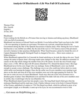 Analysis Of Blackbeard s Life Was Full Of Excitement
Thomas Cline
Mrs. Gawith
English I
26 Jan, 2016
Blackbeard
From working for the British on a Privateer then moving to Jamaica and taking up piracy, Blackbeard
s life was full of excitement.
Blackbeard was known as Edward Teach was British. It was believed that Teach was born in the 1680
s. He was operating in Jamaica as a privateer. Privateers are a private, armed boat hired by the
Government during the War of the Spanish Succession or Queen Anne s War. During the war in Teach
had become a very skillful sea robber. By the end of the war in 1716 Teach as most of the privateers
moved to Jamaica to take up piracy (Kirkpatrick). When Teach became a pirate he Joined the crew of
Captain Benjamin Horingold. Horingold Teach in charged of his own ... Show more content on
Helpwriting.net ...
When Blackbeard captured the La Concorde he found satisfying so, he took the ship as his own. Teach
change the name to Queen Anne s Revenge made some changes to the ship. He added an estimated 14
canons on the ship which change the number from 26 to 40 canons. So now the once French cargo
ship is now a 110ft, 300 ton ship with 40 canons (Hamilton 8 9). Aboard the Queen Anne s Revenge
Blackbeard never let his crew forget who was incharge. Some of Blackbeard s crew was foolish
enough to accept a crazy challenge. The challenge was to see who could stay below deck in a room
while sulfur was burning the longest. Once the the sulfur was lit crew members were running to get
above on the deck and soon all of the crew members were out in the open gasping for fresh air. The
last one to come out was of course Blackbeard. Teach once shot one of his own crewmen over a
drunken game of poker. Once Blackbeard even said that If he didn t kill one of his crew members once
in awhile, they would forget who he was (Hamilton 16).
When Blackbeard attack he put fear into people s eyes. His long black beard which gave him the
nickname Blackbeard and his mad man s look. Charles Johnson wrote in his book A General History
of the Pyrates, published in London in 1726 This Beard was black, which he suffered to grow of an
extravagant Length; as to Breadth, it came up to his Eyes; he was accustomed to twist it with
... Get more on HelpWriting.net ...
 