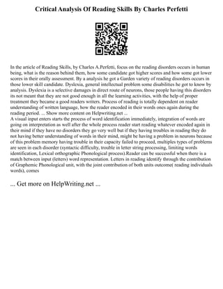 Critical Analysis Of Reading Skills By Charles Perfetti
In the article of Reading Skills, by Charles A.Perfetti, focus on the reading disorders occurs in human
being, what is the reason behind them, how some candidate got higher scores and how some got lower
scores in their orally assessment. By a analysis he got a Garden variety of reading disorders occurs in
those lower skill candidate. Dyslexia, general intellectual problem some disabilities he got to know by
analysis. Dyslexia is a selective damages in direct route of neurons, those people having this disorders
its not meant that they are not good enough in all the learning activities, with the help of proper
treatment they became a good readers writers. Process of reading is totally dependent on reader
understanding of written language, how the reader encoded in their words ones again during the
reading period. ... Show more content on Helpwriting.net ...
A visual input enters starts the process of word identification immediately, integration of words are
going on interpretation as well after the whole process reader start reading whatever encoded again in
their mind if they have no disorders they go very well but if they having troubles in reading they do
not having better understanding of words in their mind, might be having a problem in neurons because
of this problem memory having trouble in their capacity failed to proceed, multiples types of problems
are seen in each disorder (syntactic difficulty, trouble in letter string processing, limiting words
identification, Lexical orthographic Phonological process).Reader can be successful when there is a
match between input (letters) word representation. Letters in reading identify through the contribution
of Graphemic Phonological unit, with the joint contribution of both units outcome( reading individuals
words), comes
... Get more on HelpWriting.net ...
 