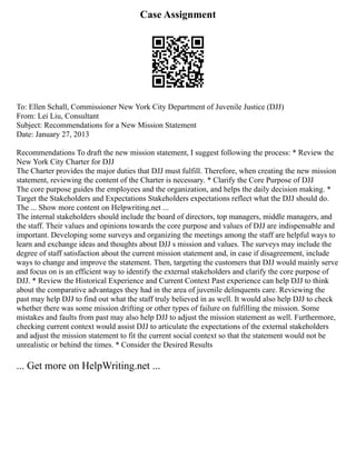 Case Assignment
To: Ellen Schall, Commissioner New York City Department of Juvenile Justice (DJJ)
From: Lei Liu, Consultant
Subject: Recommendations for a New Mission Statement
Date: January 27, 2013
Recommendations To draft the new mission statement, I suggest following the process: * Review the
New York City Charter for DJJ
The Charter provides the major duties that DJJ must fulfill. Therefore, when creating the new mission
statement, reviewing the content of the Charter is necessary. * Clarify the Core Purpose of DJJ
The core purpose guides the employees and the organization, and helps the daily decision making. *
Target the Stakeholders and Expectations Stakeholders expectations reflect what the DJJ should do.
The ... Show more content on Helpwriting.net ...
The internal stakeholders should include the board of directors, top managers, middle managers, and
the staff. Their values and opinions towards the core purpose and values of DJJ are indispensable and
important. Developing some surveys and organizing the meetings among the staff are helpful ways to
learn and exchange ideas and thoughts about DJJ s mission and values. The surveys may include the
degree of staff satisfaction about the current mission statement and, in case if disagreement, include
ways to change and improve the statement. Then, targeting the customers that DJJ would mainly serve
and focus on is an efficient way to identify the external stakeholders and clarify the core purpose of
DJJ. * Review the Historical Experience and Current Context Past experience can help DJJ to think
about the comparative advantages they had in the area of juvenile delinquents care. Reviewing the
past may help DJJ to find out what the staff truly believed in as well. It would also help DJJ to check
whether there was some mission drifting or other types of failure on fulfilling the mission. Some
mistakes and faults from past may also help DJJ to adjust the mission statement as well. Furthermore,
checking current context would assist DJJ to articulate the expectations of the external stakeholders
and adjust the mission statement to fit the current social context so that the statement would not be
unrealistic or behind the times. * Consider the Desired Results
... Get more on HelpWriting.net ...
 