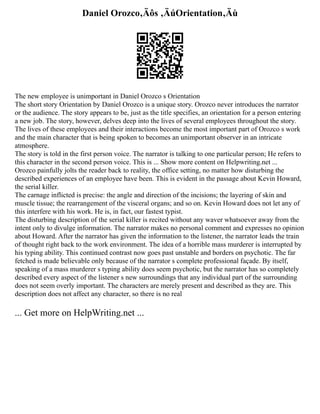 Daniel Orozco‚Äôs ‚ÄúOrientation‚Äù
The new employee is unimportant in Daniel Orozco s Orientation
The short story Orientation by Daniel Orozco is a unique story. Orozco never introduces the narrator
or the audience. The story appears to be, just as the title specifies, an orientation for a person entering
a new job. The story, however, delves deep into the lives of several employees throughout the story.
The lives of these employees and their interactions become the most important part of Orozco s work
and the main character that is being spoken to becomes an unimportant observer in an intricate
atmosphere.
The story is told in the first person voice. The narrator is talking to one particular person; He refers to
this character in the second person voice. This is ... Show more content on Helpwriting.net ...
Orozco painfully jolts the reader back to reality, the office setting, no matter how disturbing the
described experiences of an employee have been. This is evident in the passage about Kevin Howard,
the serial killer.
The carnage inflicted is precise: the angle and direction of the incisions; the layering of skin and
muscle tissue; the rearrangement of the visceral organs; and so on. Kevin Howard does not let any of
this interfere with his work. He is, in fact, our fastest typist.
The disturbing description of the serial killer is recited without any waver whatsoever away from the
intent only to divulge information. The narrator makes no personal comment and expresses no opinion
about Howard. After the narrator has given the information to the listener, the narrator leads the train
of thought right back to the work environment. The idea of a horrible mass murderer is interrupted by
his typing ability. This continued contrast now goes past unstable and borders on psychotic. The far
fetched is made believable only because of the narrator s complete professional façade. By itself,
speaking of a mass murderer s typing ability does seem psychotic, but the narrator has so completely
described every aspect of the listener s new surroundings that any individual part of the surrounding
does not seem overly important. The characters are merely present and described as they are. This
description does not affect any character, so there is no real
... Get more on HelpWriting.net ...
 