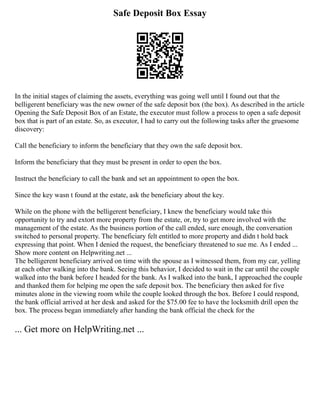 Safe Deposit Box Essay
In the initial stages of claiming the assets, everything was going well until I found out that the
belligerent beneficiary was the new owner of the safe deposit box (the box). As described in the article
Opening the Safe Deposit Box of an Estate, the executor must follow a process to open a safe deposit
box that is part of an estate. So, as executor, I had to carry out the following tasks after the gruesome
discovery:
Call the beneficiary to inform the beneficiary that they own the safe deposit box.
Inform the beneficiary that they must be present in order to open the box.
Instruct the beneficiary to call the bank and set an appointment to open the box.
Since the key wasn t found at the estate, ask the beneficiary about the key.
While on the phone with the belligerent beneficiary, I knew the beneficiary would take this
opportunity to try and extort more property from the estate, or, try to get more involved with the
management of the estate. As the business portion of the call ended, sure enough, the conversation
switched to personal property. The beneficiary felt entitled to more property and didn t hold back
expressing that point. When I denied the request, the beneficiary threatened to sue me. As I ended ...
Show more content on Helpwriting.net ...
The belligerent beneficiary arrived on time with the spouse as I witnessed them, from my car, yelling
at each other walking into the bank. Seeing this behavior, I decided to wait in the car until the couple
walked into the bank before I headed for the bank. As I walked into the bank, I approached the couple
and thanked them for helping me open the safe deposit box. The beneficiary then asked for five
minutes alone in the viewing room while the couple looked through the box. Before I could respond,
the bank official arrived at her desk and asked for the $75.00 fee to have the locksmith drill open the
box. The process began immediately after handing the bank official the check for the
... Get more on HelpWriting.net ...
 
