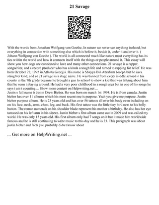 21 Savage
With the words from Jonathan Wolfgang von Goethe, In nature we never see anything isolated, but
everything in connection with something else which is before it, beside it, under it and over it. (
Johann Wolfgang von Goethe ). The world is all connected much like nature most everything has its
ties within the world and how it connects itself with the things or people around it. This essay will
show you how dogs are connected to love and many other connections. 21 savage is a rapper,
songwriter, and a record producer who has a kinda a tough life and turned to rapping for relief. He was
born October 22, 1992 in Atlanta Georgia. His name is Shayya Bin Abraham Joseph but he uses
slaughter kind, and or 21 savage as a stage name. He was banned from every middle school in his
county in the 7th grade because he brought a gun to school to show a kid that was talking about him
that he wasn t playing around. He had a very poor childhood in a rough area but in one of his songs he
says i ain t counting ... Show more content on Helpwriting.net ...
Justin s full name is Justin Drew Bieber. He was born on march 1st 1994. He is from canada. Justin
bieber has over 11 albums which his most recent one is purpose. Yeah you give me purpose. Justin
bieber purpose album. He is 23 years old and has over 56 tattoos all over his body even including on
on his face, neck, arms, chest, leg, and back. His first tattoo was the little tiny bird next to his belly
button. The roman numerals on his shoulder blade represent his mother s birthday. He also has her eye
tattooed on his left arm in his sleeve. Justin bieber s first album came out in 2009 and was called my
world. He was only 15 years old. His first album only had 7 songs on it but it made him worldwide
famous and he is still continuing to write music to this day and he is 23. This paragraph was about
justin bieber and facts you probably didn t know about
... Get more on HelpWriting.net ...
 