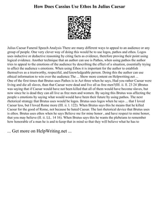How Does Cassius Use Ethos In Julius Caesar
Julius Caesar Funeral Speech Analysis There are many different ways to appeal to an audience or any
group of people. One very clever way of doing this would be to use logos, pathos and ethos. Logos
uses inductive or deductive reasoning by citing facts as evidence, therefore proving their point using
logical evidence. Another technique that an author can use is Pathos, when using pathos the author
tries to appeal to the emotions of the audience by describing the effect of a situation, essentially trying
to affect the audience s emotions. When using Ethos it is important for the author to establish
themselves as a trustworthy, respectful, and knowledgeable person. Doing this the author can use
ethical information to win over the audience.The ... Show more content on Helpwriting.net ...
One of the first times that Brutus uses Pathos is in Act three when he says, Had you rather Caesar were
living and die all slaves, than that Caesar were dead and live all as free men?(III. ii. ll. 23 24 )Brutus
was saying that if Caesar would have not been killed that all of them would have become slaves, but
now since he is dead they can all live as free men and women. By saying this Brutus was affecting the
people s emotions by saying what would would have been their future by using pathos. The next
rhetorical strategy that Brutus uses would be logos. Brutus uses logos when he says ... that I loved
Caesar less, but I loved Rome more (III. ii. l. 122). When Brutus says this he means that he killed
Caesar for the good of Rome, not because he hated Caesar. The last rhetorical device that Brutus uses
is ethos. Brutus uses ethos when he says Believe me for mine honor , and have respect to mine honor,
that you may believe (II. ii. LL. 14 16). When Brutus says this he wants the plebeians to remember
how honorable of a man he is and to keep that in mind so that they will believe what he has to
... Get more on HelpWriting.net ...
 