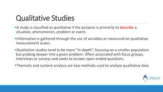 Qualitative Studies
A study is classified as qualitative if the purpose is primarily to describe a
situation, phenomenon, problem or event.
Information is gathered through the use of variables or measured on qualitative
measurement scales.
Qualitative studies tend to be more “in-depth”, focusing on a smaller population
but probing deeper into a given problem. Often associated with focus groups,
interviews or surveys and seeks to answer open-ended questions.
Thematic and content analysis are two methods used to analyze qualitative data
 