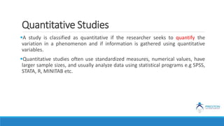 Quantitative Studies
A study is classified as quantitative if the researcher seeks to quantify the
variation in a phenomenon and if information is gathered using quantitative
variables.
Quantitative studies often use standardized measures, numerical values, have
larger sample sizes, and usually analyze data using statistical programs e.g SPSS,
STATA, R, MINITAB etc.
 