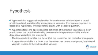 Hypothesis
A hypothesis is a suggested explanation for an observed relationship or a causal
prediction about a relationship among several variables. Every research project is
based on a hypothesis, which generally begins with a specific question.
A hypothesis takes the operationalized definition of the factors to produce a clear
prediction of the causal relationship between the independent variable and the
dependent variable in the statement.
◦ The independent variable is a factor that the researcher can control or manipulate
◦ A dependent variable is a factor that the researcher cannot manipulate, but instead
varies in relation to the independent variable.
 
