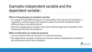 Examples independent variable and the
dependent variable :
Effect of drug dosage on symptom severity
◦ In a study of how different doses of a drug affect the severity of symptoms, a
researcher could compare the frequency and intensity of symptoms when
different doses are administered.
◦ Here the independent variable is the dose and the dependent variable is the
frequency/intensity of symptoms.
Effect of education on maternal outcome
oIn measuring the effect of education on maternal outcomes.
oThe dependent variable is maternal outcome and the independent variable is
the education level of the individual.
 
