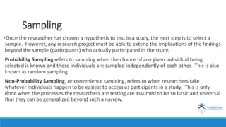 Sampling
Once the researcher has chosen a hypothesis to test in a study, the next step is to select a
sample. However, any research project must be able to extend the implications of the findings
beyond the sample (participants) who actually participated in the study.
Probability Sampling refers to sampling when the chance of any given individual being
selected is known and these individuals are sampled independently of each other. This is also
known as random sampling
Non-Probability Sampling, or convenience sampling, refers to when researchers take
whatever individuals happen to be easiest to access as participants in a study. This is only
done when the processes the researchers are testing are assumed to be so basic and universal
that they can be generalized beyond such a narrow.
 