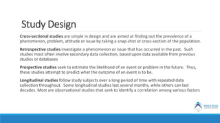 Study Design
Cross-sectional studies are simple in design and are aimed at finding out the prevalence of a
phenomenon, problem, attitude or issue by taking a snap-shot or cross-section of the population.
Retrospective studies investigate a phenomenon or issue that has occurred in the past. Such
studies most often involve secondary data collection, based upon data available from previous
studies or databases
Prospective studies seek to estimate the likelihood of an event or problem in the future. Thus,
these studies attempt to predict what the outcome of an event is to be.
Longitudinal studies follow study subjects over a long period of time with repeated data
collection throughout. Some longitudinal studies last several months, while others can last
decades. Most are observational studies that seek to identify a correlation among various factors
 
